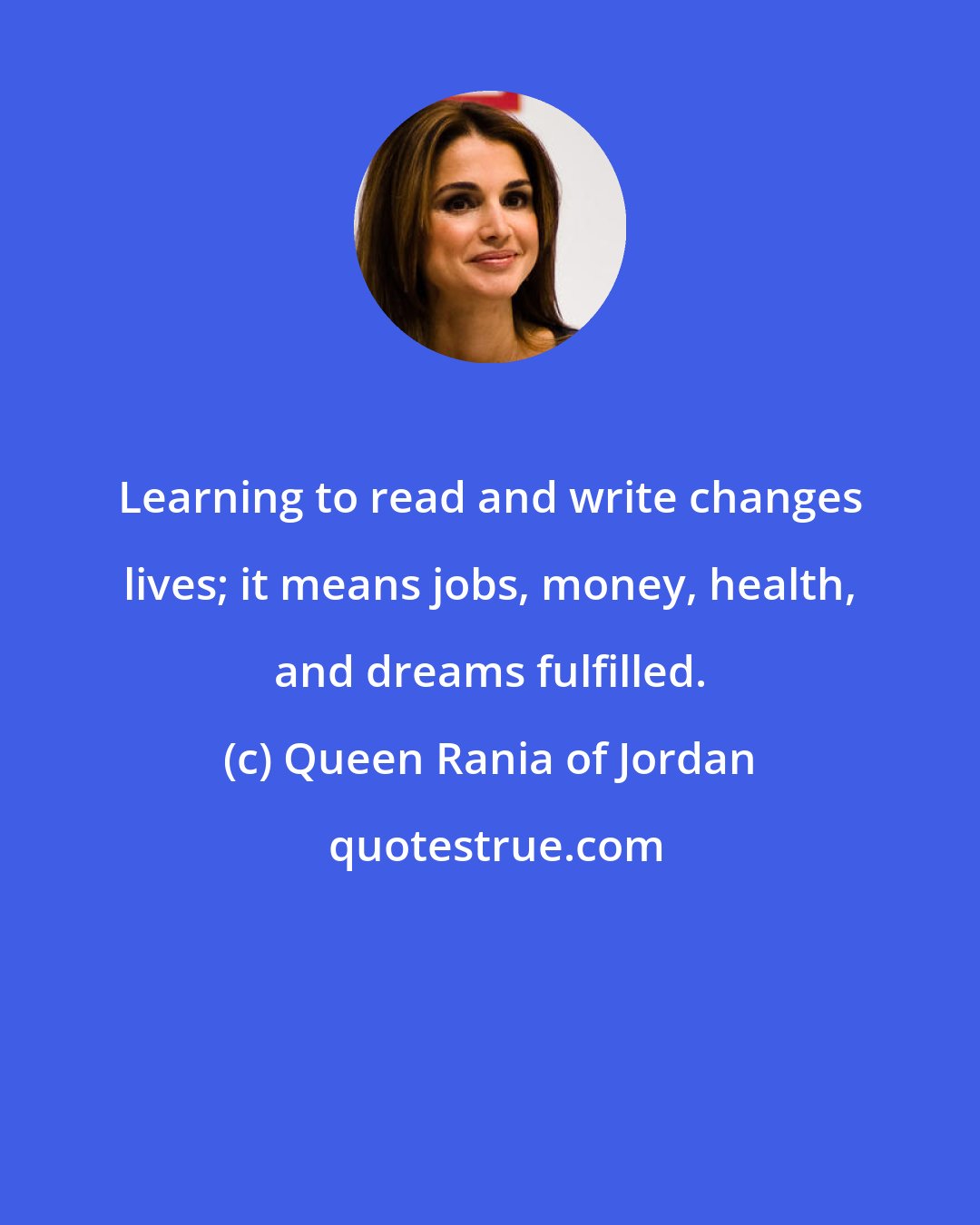 Queen Rania of Jordan: Learning to read and write changes lives; it means jobs, money, health, and dreams fulfilled.