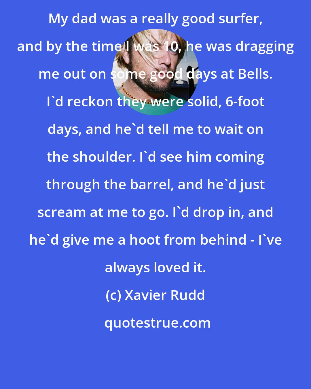 Xavier Rudd: My dad was a really good surfer, and by the time I was 10, he was dragging me out on some good days at Bells. I'd reckon they were solid, 6-foot days, and he'd tell me to wait on the shoulder. I'd see him coming through the barrel, and he'd just scream at me to go. I'd drop in, and he'd give me a hoot from behind - I've always loved it.