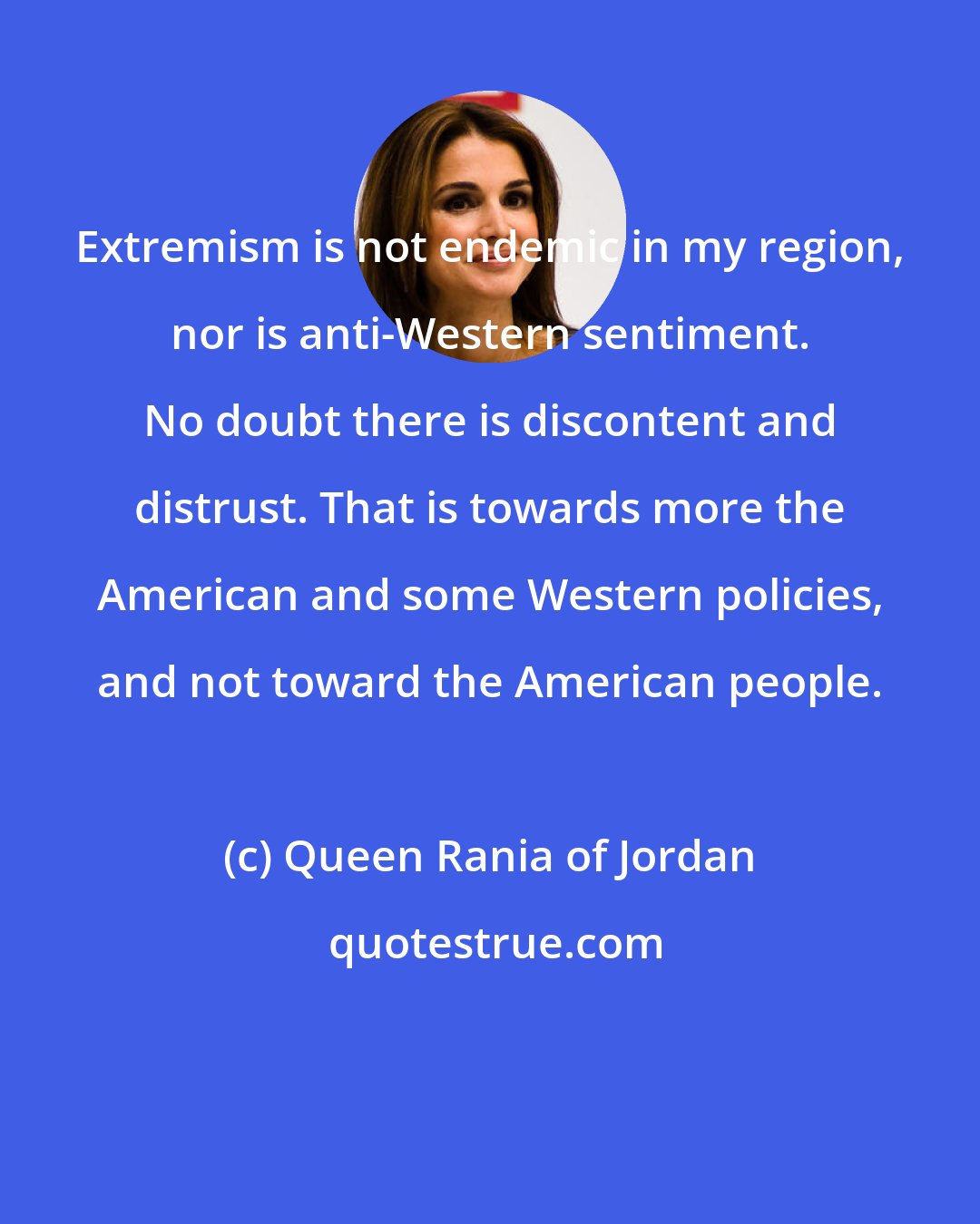 Queen Rania of Jordan: Extremism is not endemic in my region, nor is anti-Western sentiment. No doubt there is discontent and distrust. That is towards more the American and some Western policies, and not toward the American people.