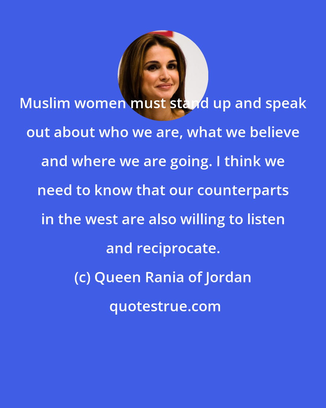 Queen Rania of Jordan: Muslim women must stand up and speak out about who we are, what we believe and where we are going. I think we need to know that our counterparts in the west are also willing to listen and reciprocate.