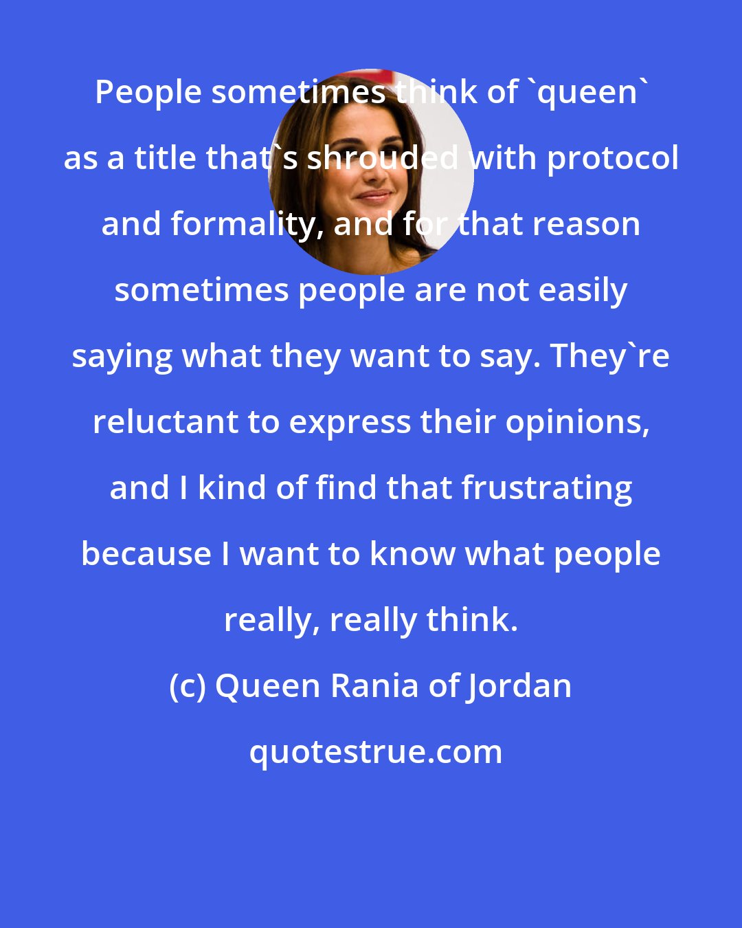 Queen Rania of Jordan: People sometimes think of 'queen' as a title that's shrouded with protocol and formality, and for that reason sometimes people are not easily saying what they want to say. They're reluctant to express their opinions, and I kind of find that frustrating because I want to know what people really, really think.