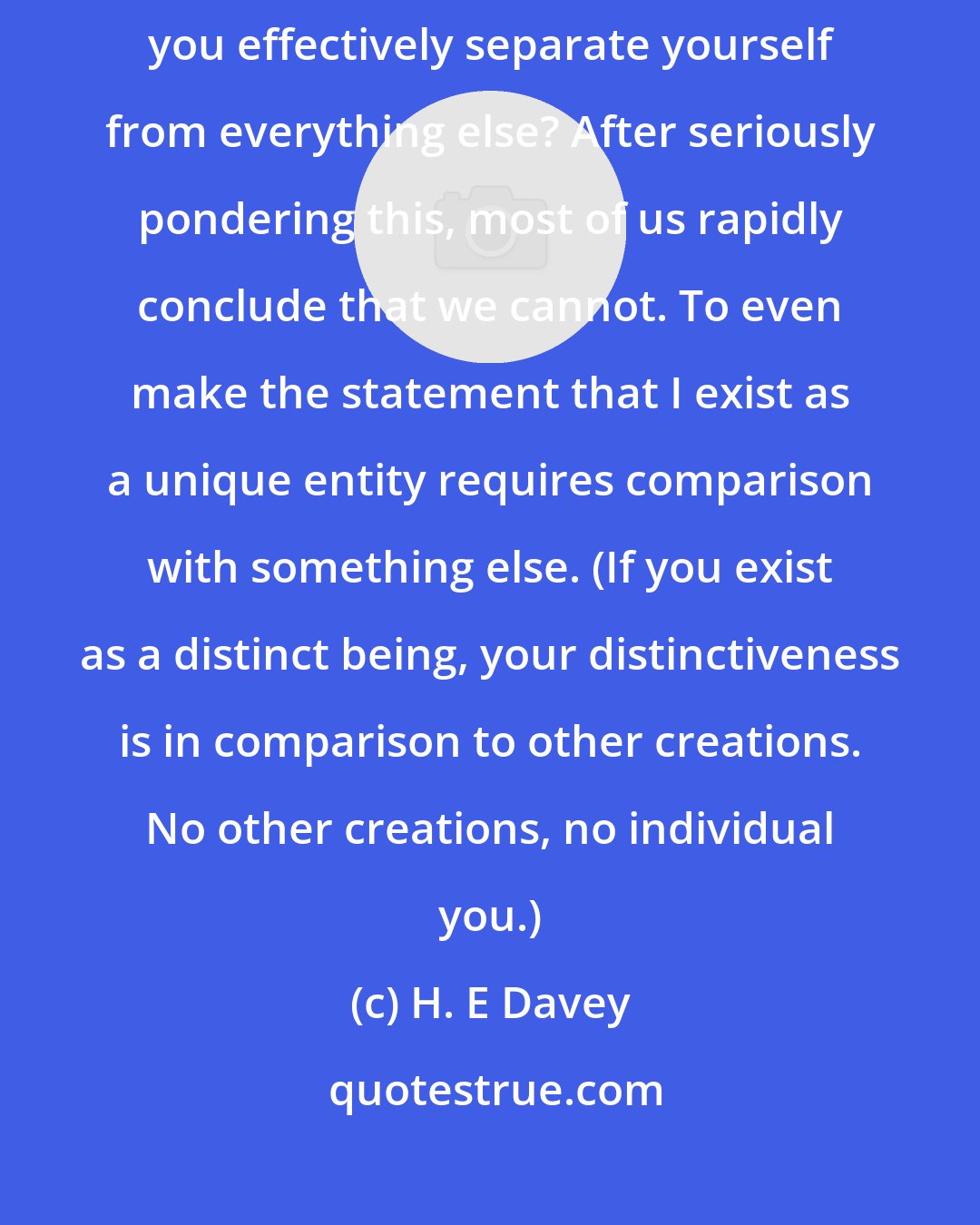 H. E Davey: All creations are one with the universe. Look at the world around you. Can you effectively separate yourself from everything else? After seriously pondering this, most of us rapidly conclude that we cannot. To even make the statement that I exist as a unique entity requires comparison with something else. (If you exist as a distinct being, your distinctiveness is in comparison to other creations. No other creations, no individual you.)