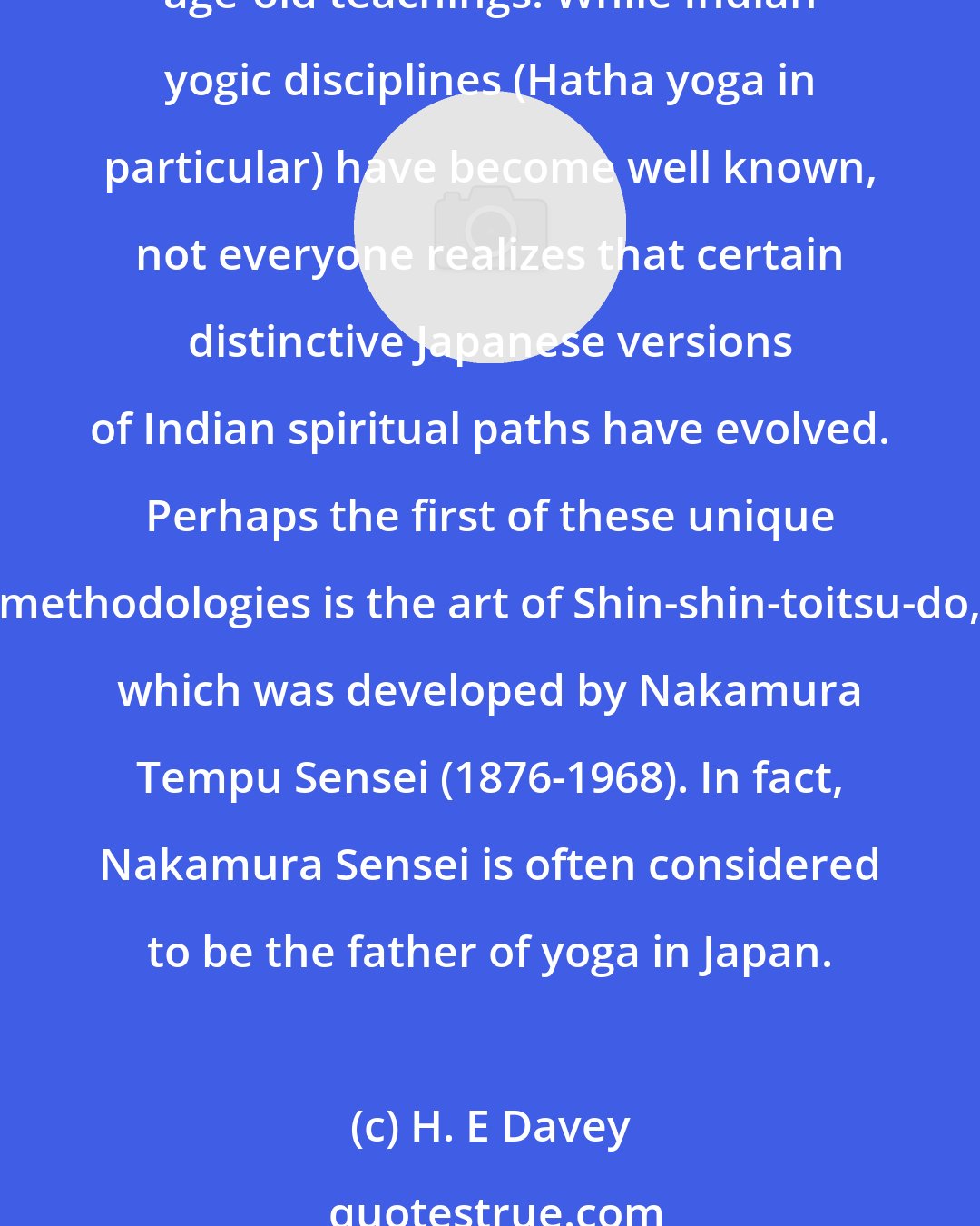 H. E Davey: Indian forms of yoga have spread throughout the world due to their objectives of promoting health and harmony. Japan is but one of many countries that have received these age-old teachings. While Indian yogic disciplines (Hatha yoga in particular) have become well known, not everyone realizes that certain distinctive Japanese versions of Indian spiritual paths have evolved. Perhaps the first of these unique methodologies is the art of Shin-shin-toitsu-do, which was developed by Nakamura Tempu Sensei (1876-1968). In fact, Nakamura Sensei is often considered to be the father of yoga in Japan.