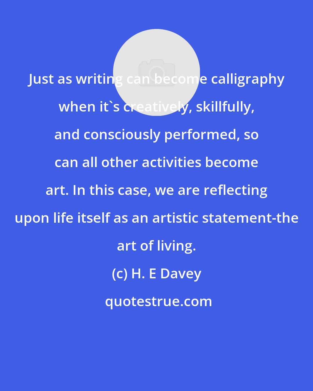 H. E Davey: Just as writing can become calligraphy when it's creatively, skillfully, and consciously performed, so can all other activities become art. In this case, we are reflecting upon life itself as an artistic statement-the art of living.