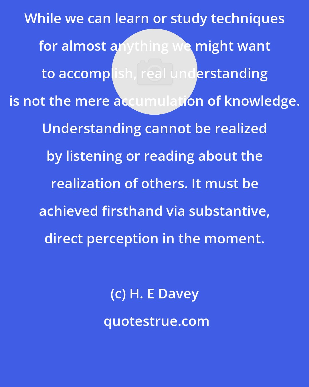 H. E Davey: While we can learn or study techniques for almost anything we might want to accomplish, real understanding is not the mere accumulation of knowledge. Understanding cannot be realized by listening or reading about the realization of others. It must be achieved firsthand via substantive, direct perception in the moment.