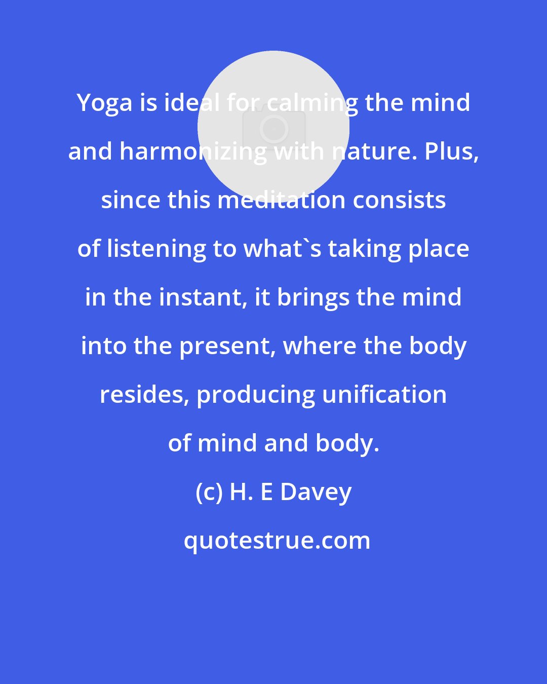 H. E Davey: Yoga is ideal for calming the mind and harmonizing with nature. Plus, since this meditation consists of listening to what's taking place in the instant, it brings the mind into the present, where the body resides, producing unification of mind and body.