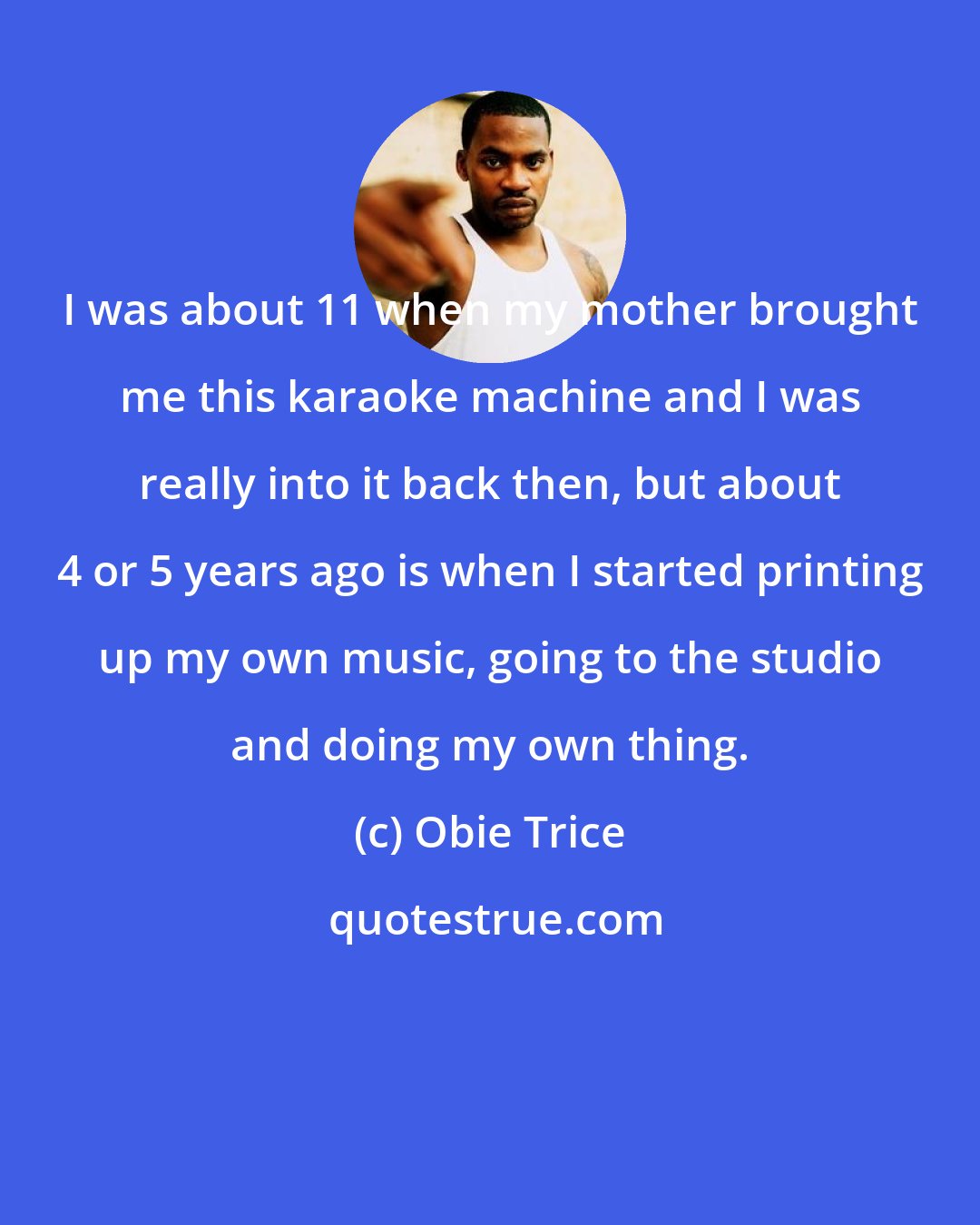 Obie Trice: I was about 11 when my mother brought me this karaoke machine and I was really into it back then, but about 4 or 5 years ago is when I started printing up my own music, going to the studio and doing my own thing.