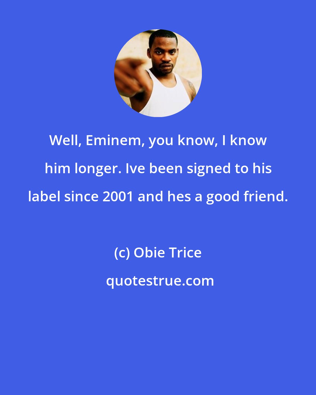 Obie Trice: Well, Eminem, you know, I know him longer. Ive been signed to his label since 2001 and hes a good friend.