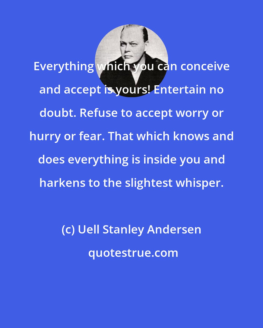 Uell Stanley Andersen: Everything which you can conceive and accept is yours! Entertain no doubt. Refuse to accept worry or hurry or fear. That which knows and does everything is inside you and harkens to the slightest whisper.