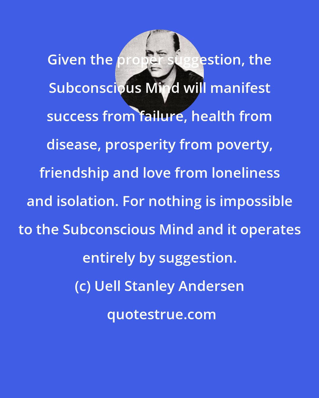 Uell Stanley Andersen: Given the proper suggestion, the Subconscious Mind will manifest success from failure, health from disease, prosperity from poverty, friendship and love from loneliness and isolation. For nothing is impossible to the Subconscious Mind and it operates entirely by suggestion.