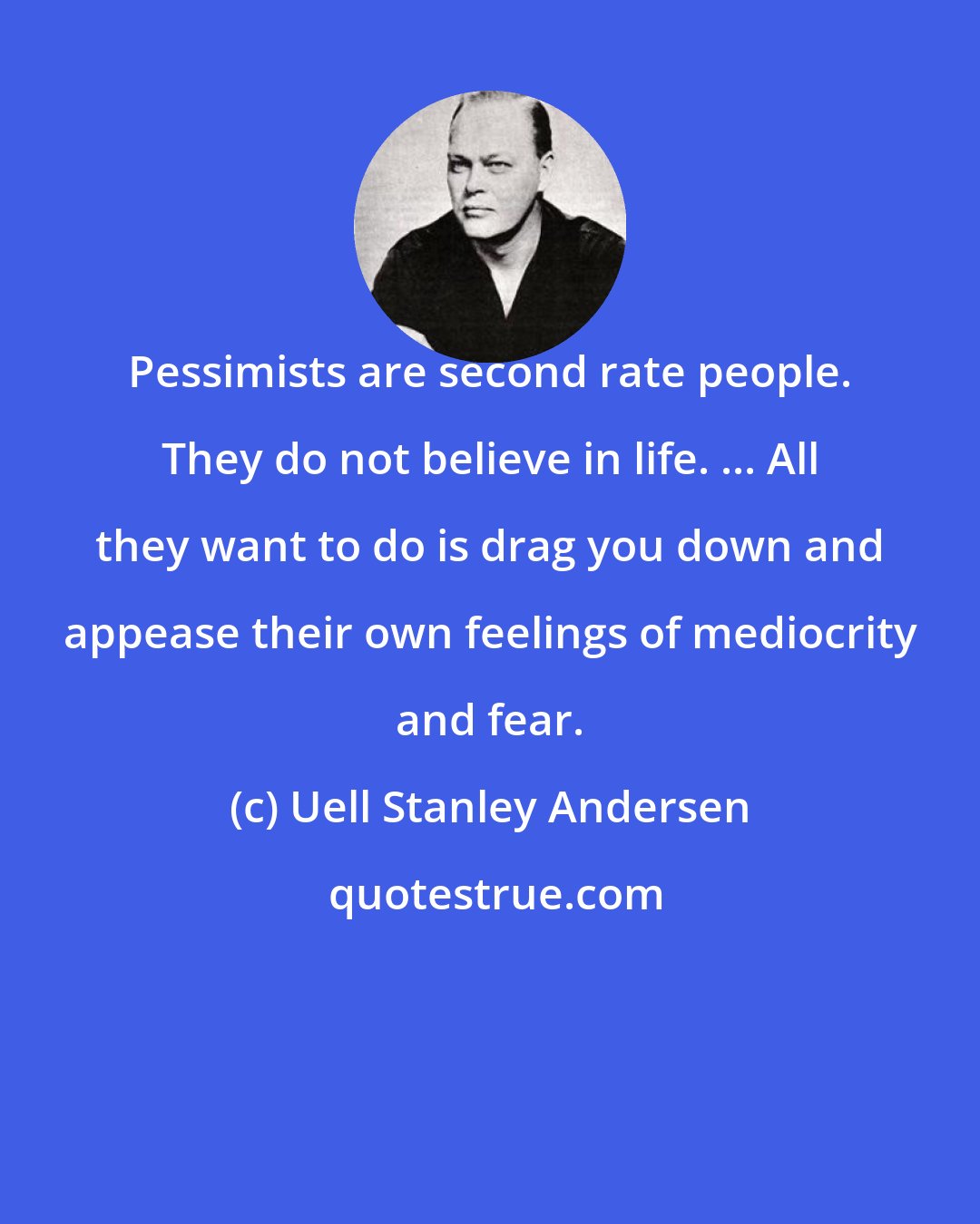 Uell Stanley Andersen: Pessimists are second rate people. They do not believe in life. ... All they want to do is drag you down and appease their own feelings of mediocrity and fear.