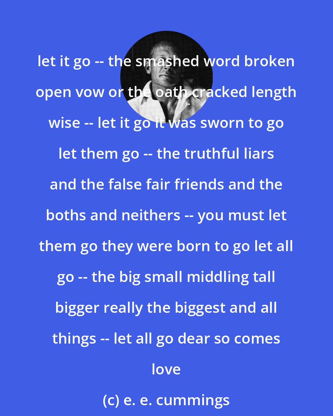 e. e. cummings: let it go -- the smashed word broken open vow or the oath cracked length wise -- let it go it was sworn to go let them go -- the truthful liars and the false fair friends and the boths and neithers -- you must let them go they were born to go let all go -- the big small middling tall bigger really the biggest and all things -- let all go dear so comes love