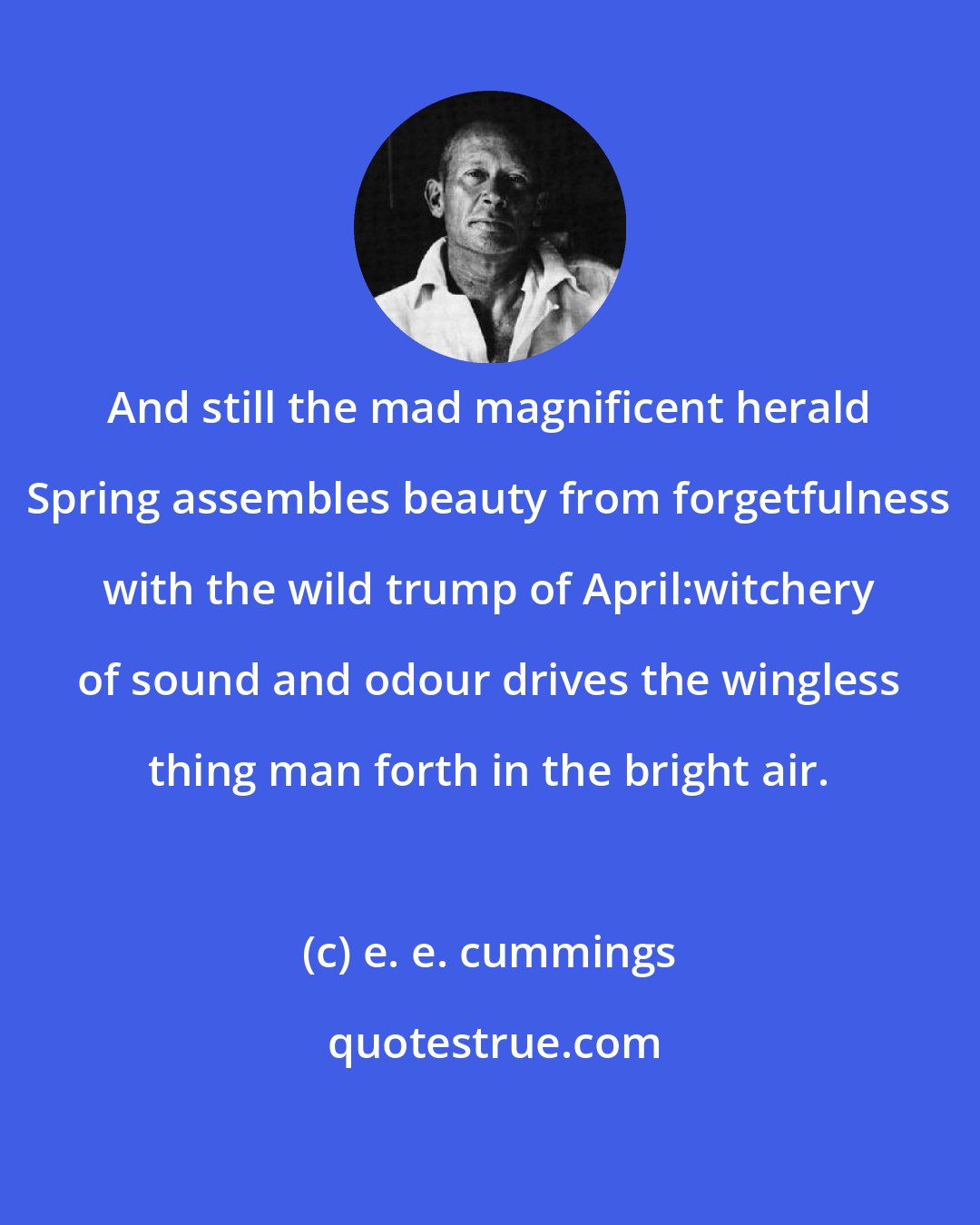 e. e. cummings: And still the mad magnificent herald Spring assembles beauty from forgetfulness with the wild trump of April:witchery of sound and odour drives the wingless thing man forth in the bright air.