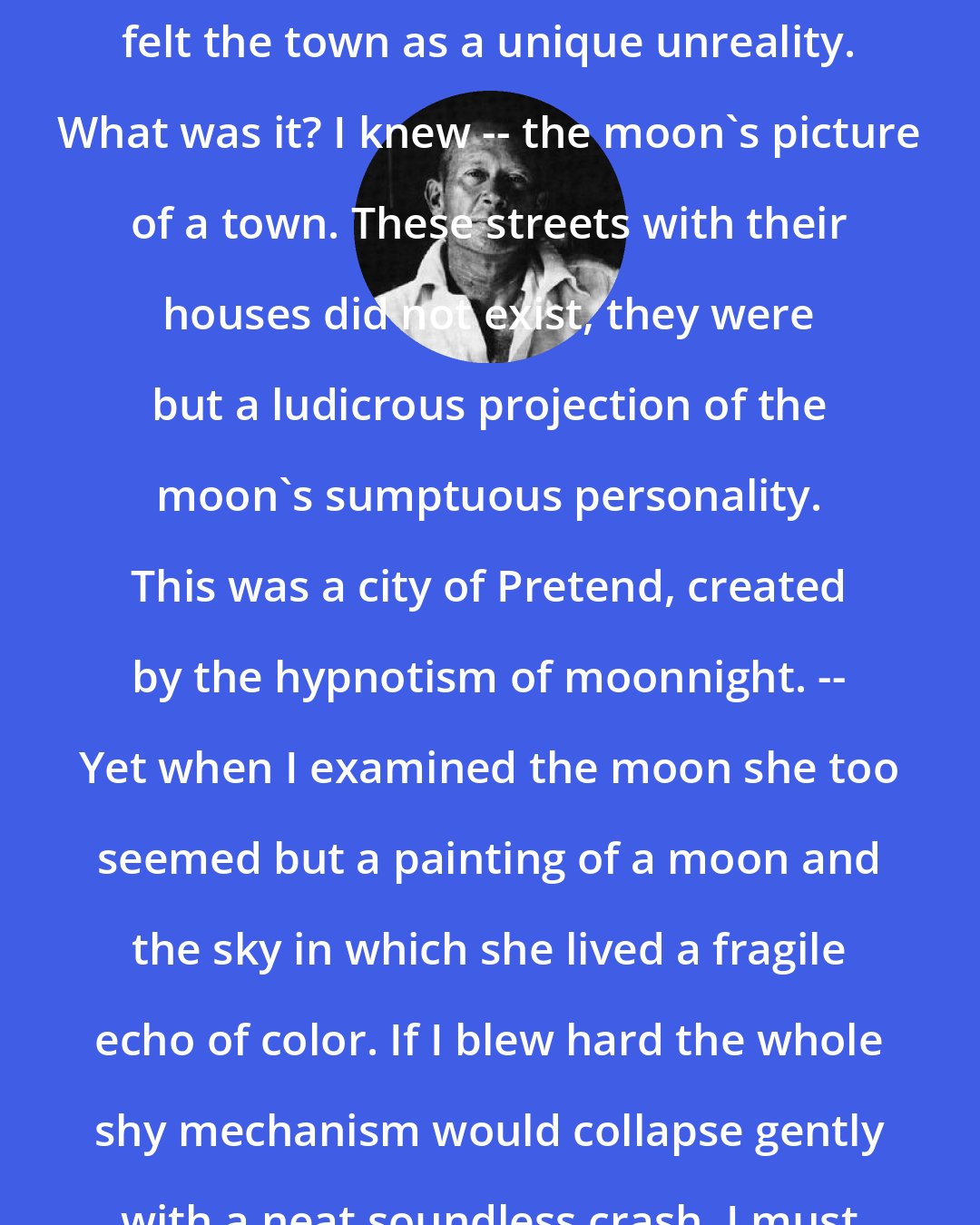 e. e. cummings: I was too tired to think. I merely felt the town as a unique unreality. What was it? I knew -- the moon's picture of a town. These streets with their houses did not exist, they were but a ludicrous projection of the moon's sumptuous personality. This was a city of Pretend, created by the hypnotism of moonnight. -- Yet when I examined the moon she too seemed but a painting of a moon and the sky in which she lived a fragile echo of color. If I blew hard the whole shy mechanism would collapse gently with a neat soundless crash. I must not, or lose all.