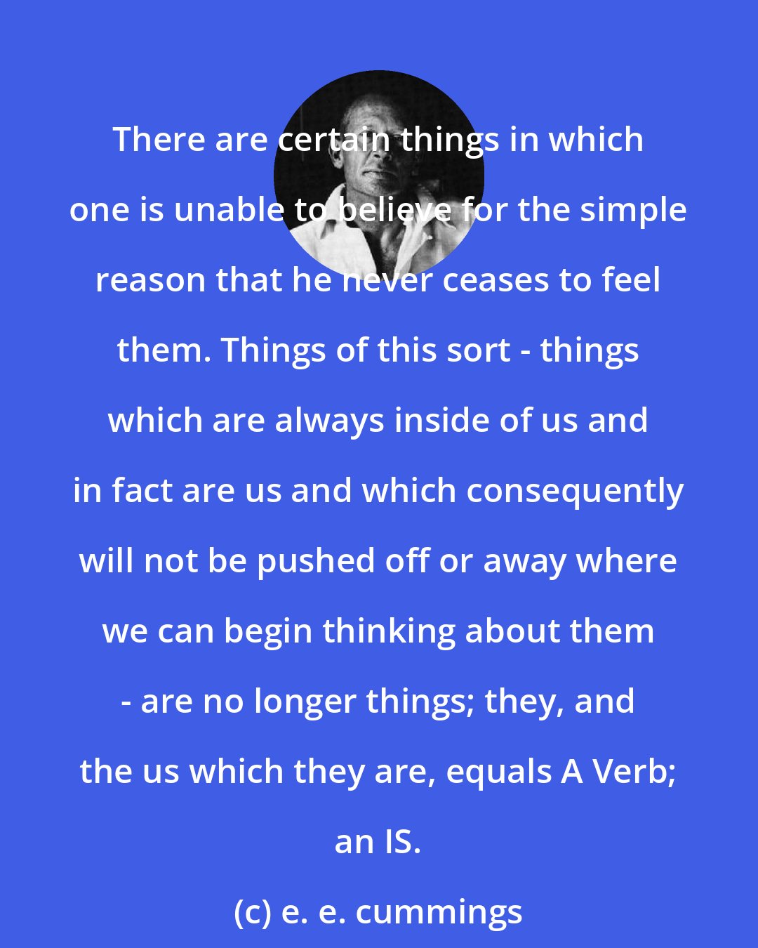 e. e. cummings: There are certain things in which one is unable to believe for the simple reason that he never ceases to feel them. Things of this sort - things which are always inside of us and in fact are us and which consequently will not be pushed off or away where we can begin thinking about them - are no longer things; they, and the us which they are, equals A Verb; an IS.