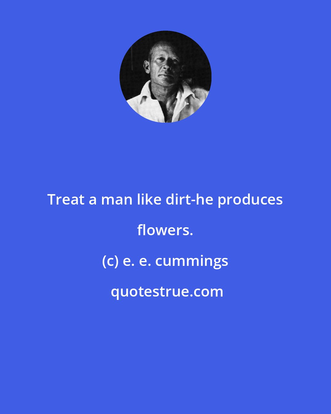 e. e. cummings: Treat a man like dirt-he produces flowers.