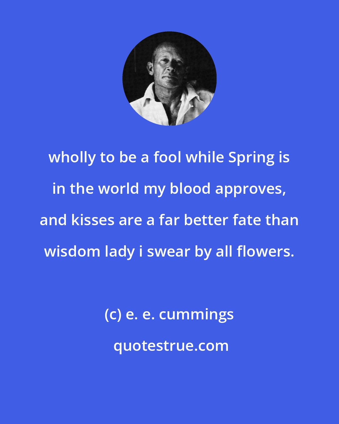 e. e. cummings: wholly to be a fool while Spring is in the world my blood approves, and kisses are a far better fate than wisdom lady i swear by all flowers.