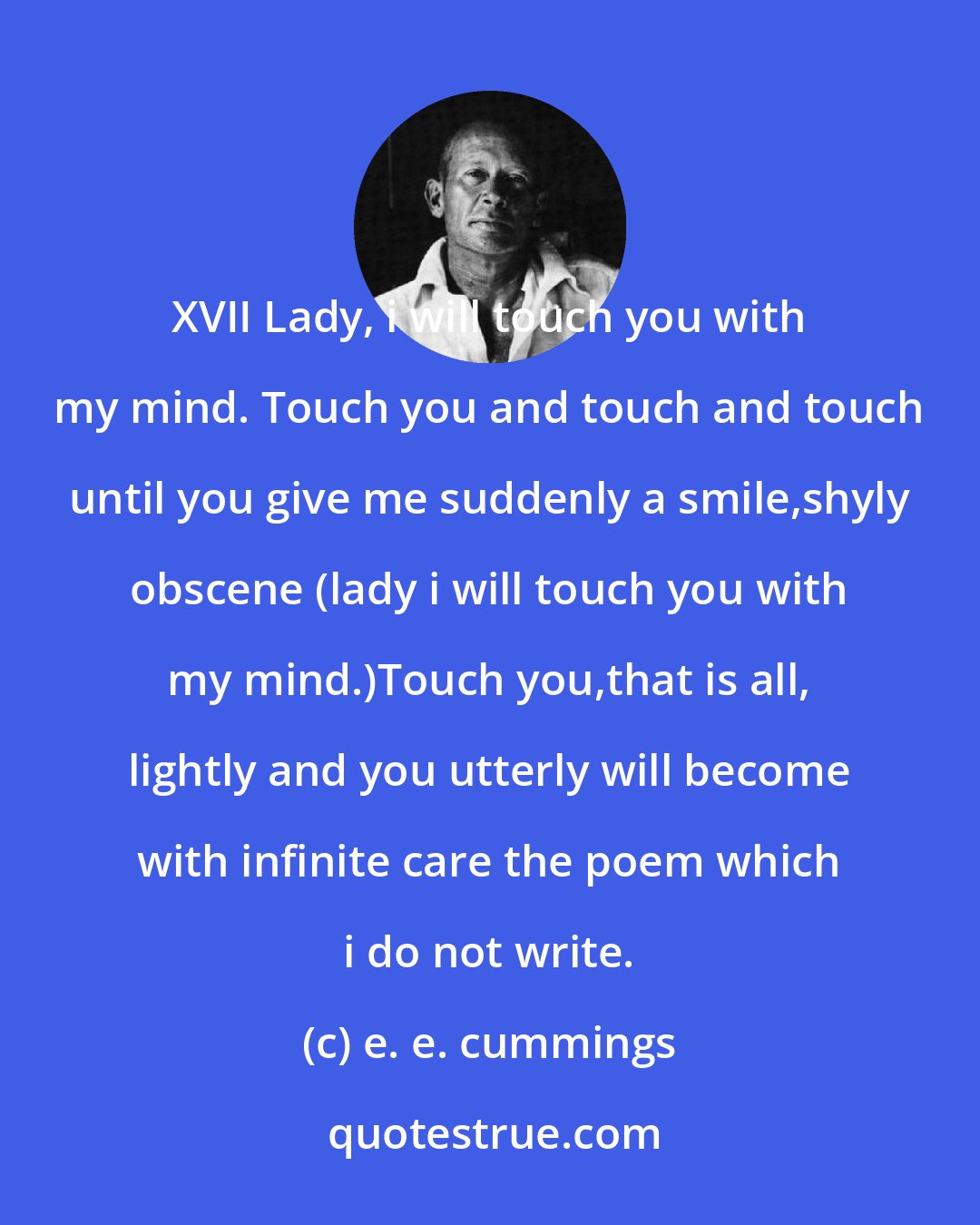 e. e. cummings: XVII Lady, i will touch you with my mind. Touch you and touch and touch until you give me suddenly a smile,shyly obscene (lady i will touch you with my mind.)Touch you,that is all, lightly and you utterly will become with infinite care the poem which i do not write.