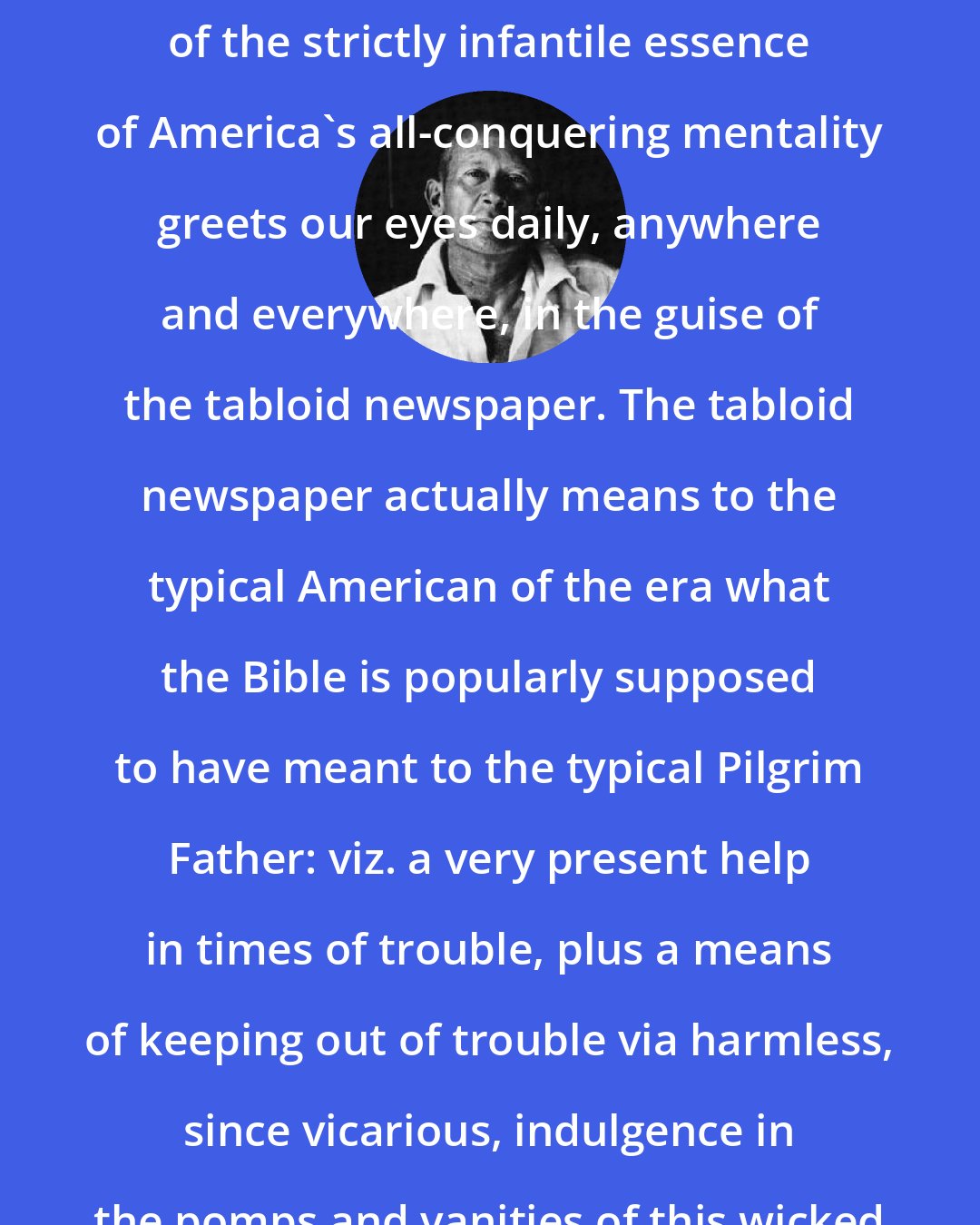 e. e. cummings: Certainly the most obvious . . . example of the strictly infantile essence of America's all-conquering mentality greets our eyes daily, anywhere and everywhere, in the guise of the tabloid newspaper. The tabloid newspaper actually means to the typical American of the era what the Bible is popularly supposed to have meant to the typical Pilgrim Father: viz. a very present help in times of trouble, plus a means of keeping out of trouble via harmless, since vicarious, indulgence in the pomps and vanities of this wicked world.