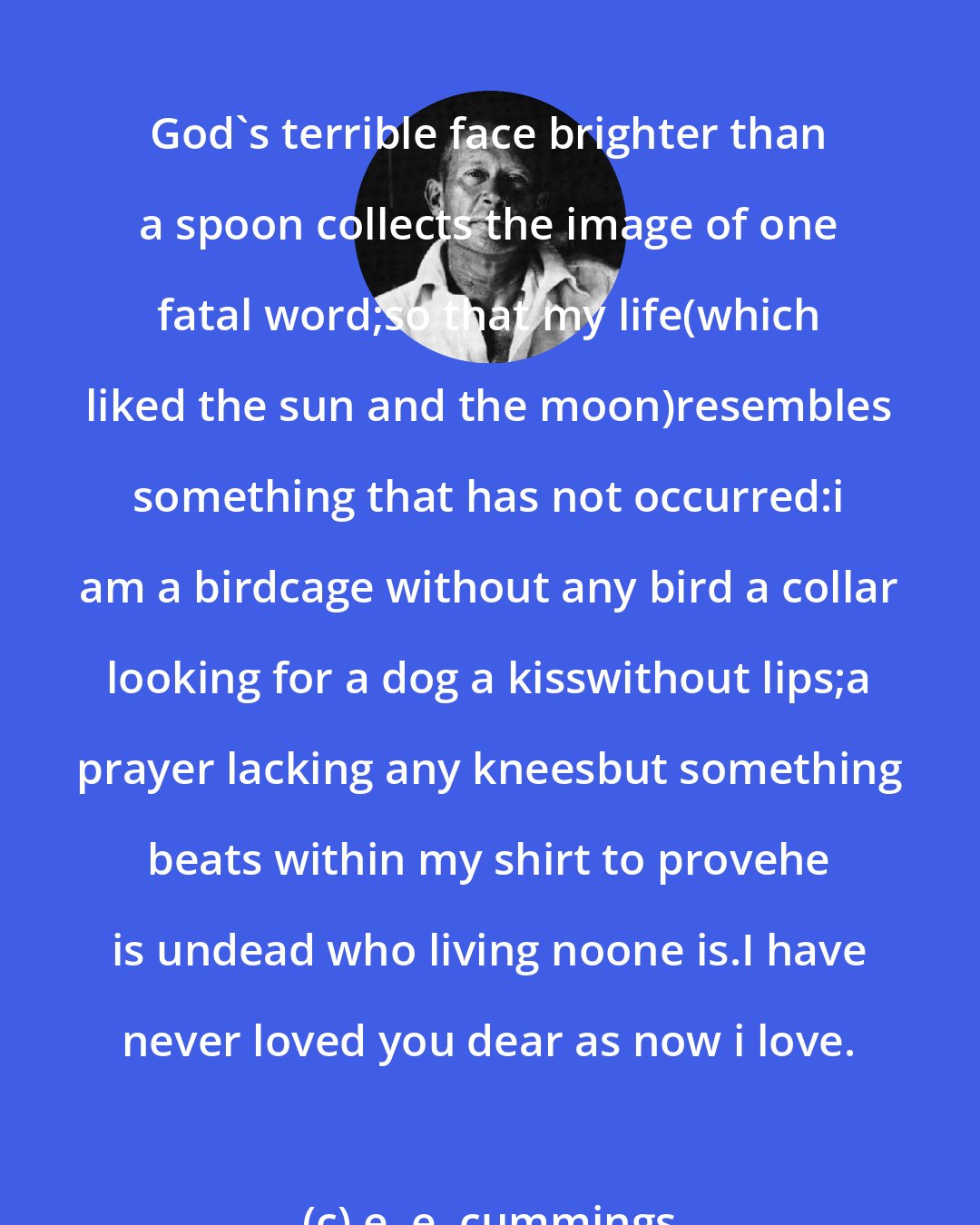 e. e. cummings: God's terrible face brighter than a spoon collects the image of one fatal word;so that my life(which liked the sun and the moon)resembles something that has not occurred:i am a birdcage without any bird a collar looking for a dog a kisswithout lips;a prayer lacking any kneesbut something beats within my shirt to provehe is undead who living noone is.I have never loved you dear as now i love.