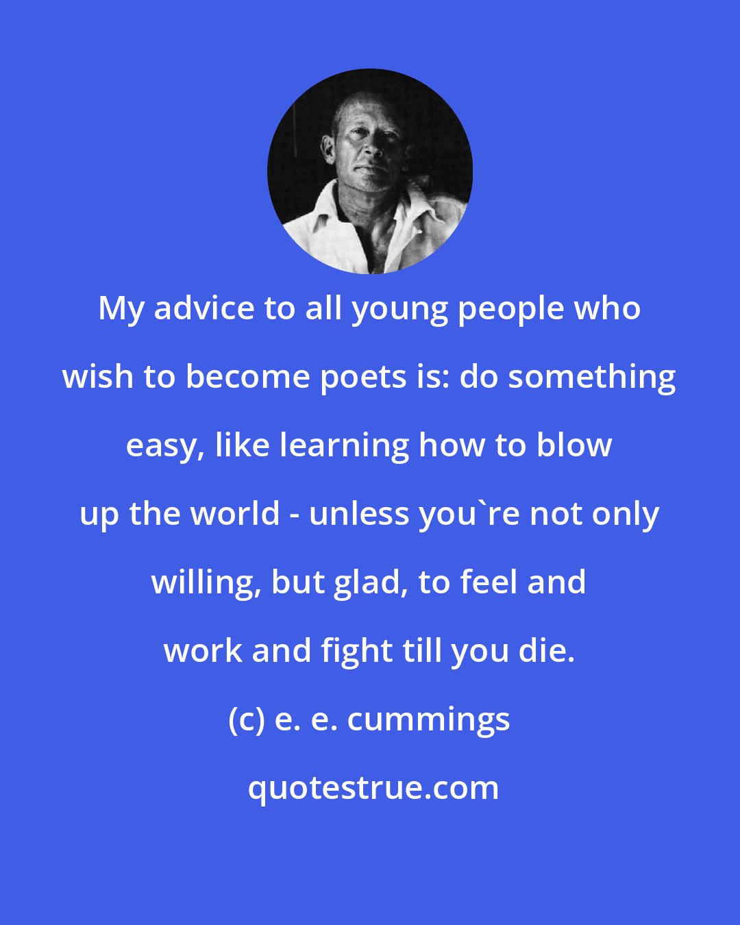 e. e. cummings: My advice to all young people who wish to become poets is: do something easy, like learning how to blow up the world - unless you're not only willing, but glad, to feel and work and fight till you die.