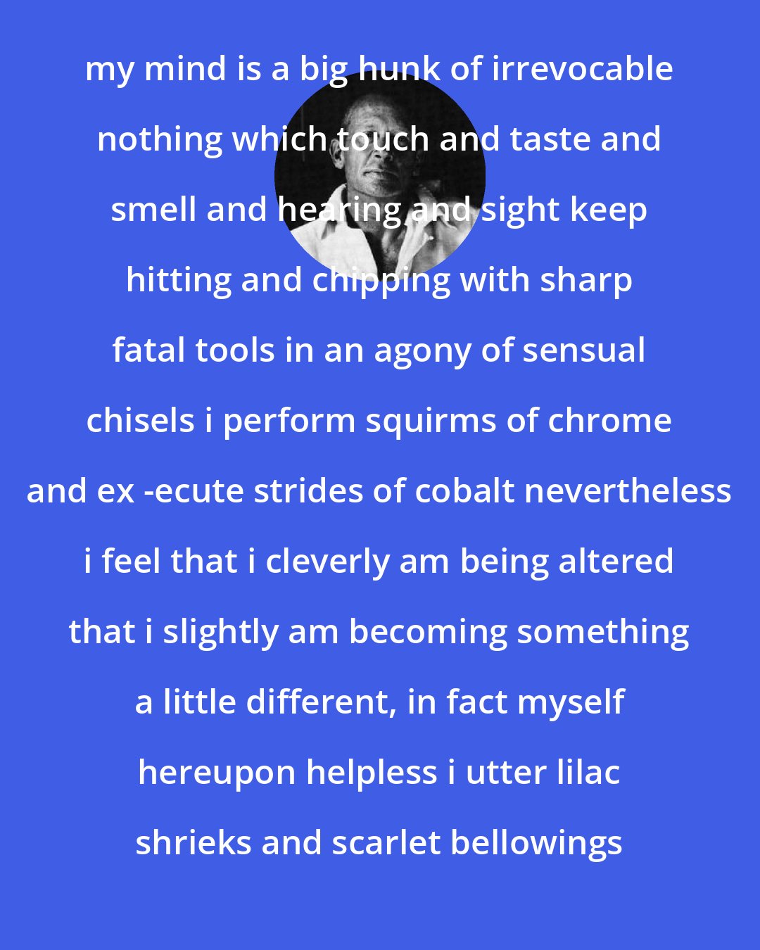 e. e. cummings: my mind is a big hunk of irrevocable nothing which touch and taste and smell and hearing and sight keep hitting and chipping with sharp fatal tools in an agony of sensual chisels i perform squirms of chrome and ex -ecute strides of cobalt nevertheless i feel that i cleverly am being altered that i slightly am becoming something a little different, in fact myself hereupon helpless i utter lilac shrieks and scarlet bellowings