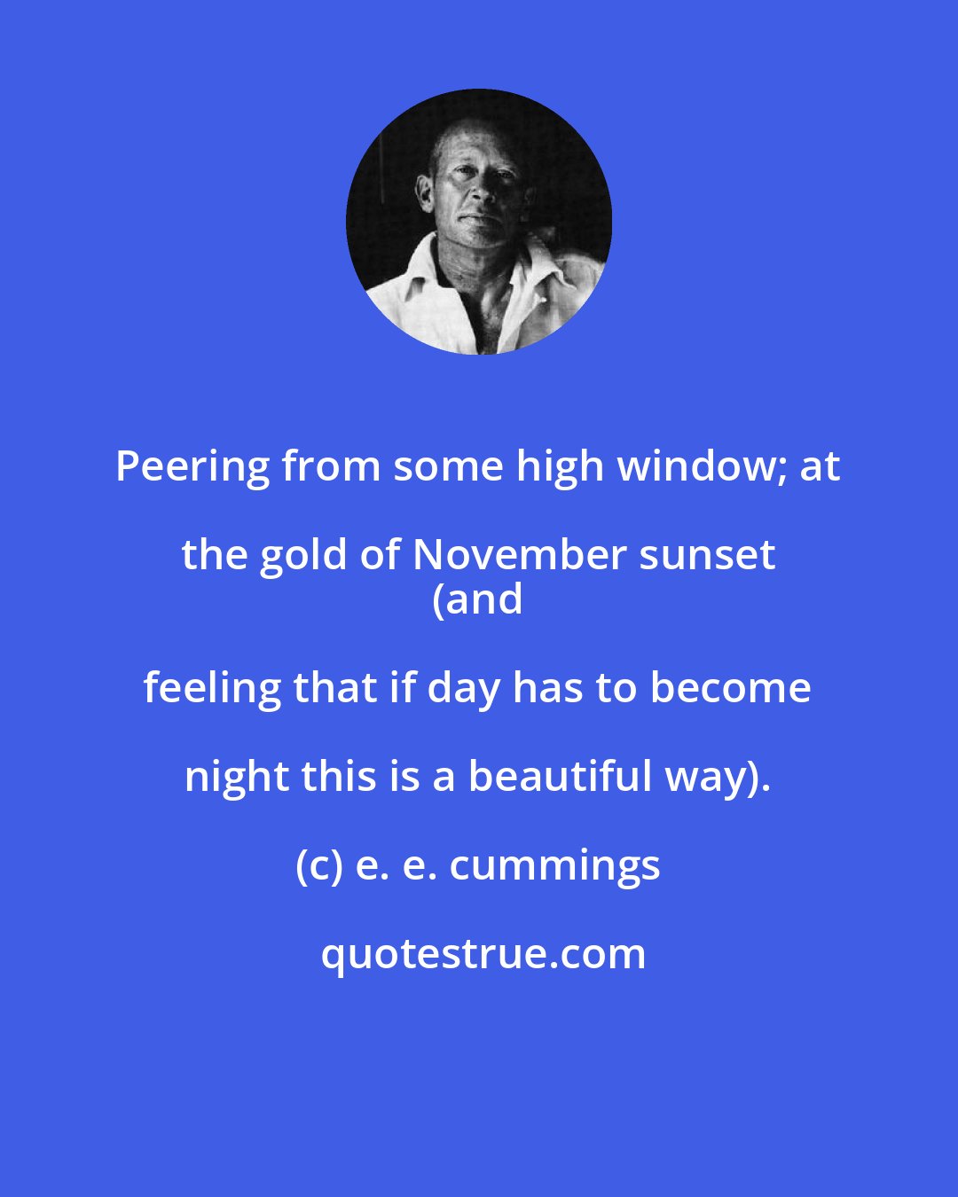 e. e. cummings: Peering from some high window; at the gold of November sunset 
 (and feeling that if day has to become night this is a beautiful way).