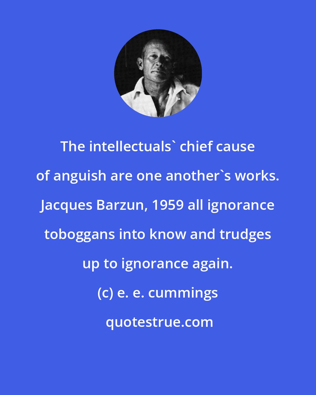 e. e. cummings: The intellectuals' chief cause of anguish are one another's works. Jacques Barzun, 1959 all ignorance toboggans into know and trudges up to ignorance again.