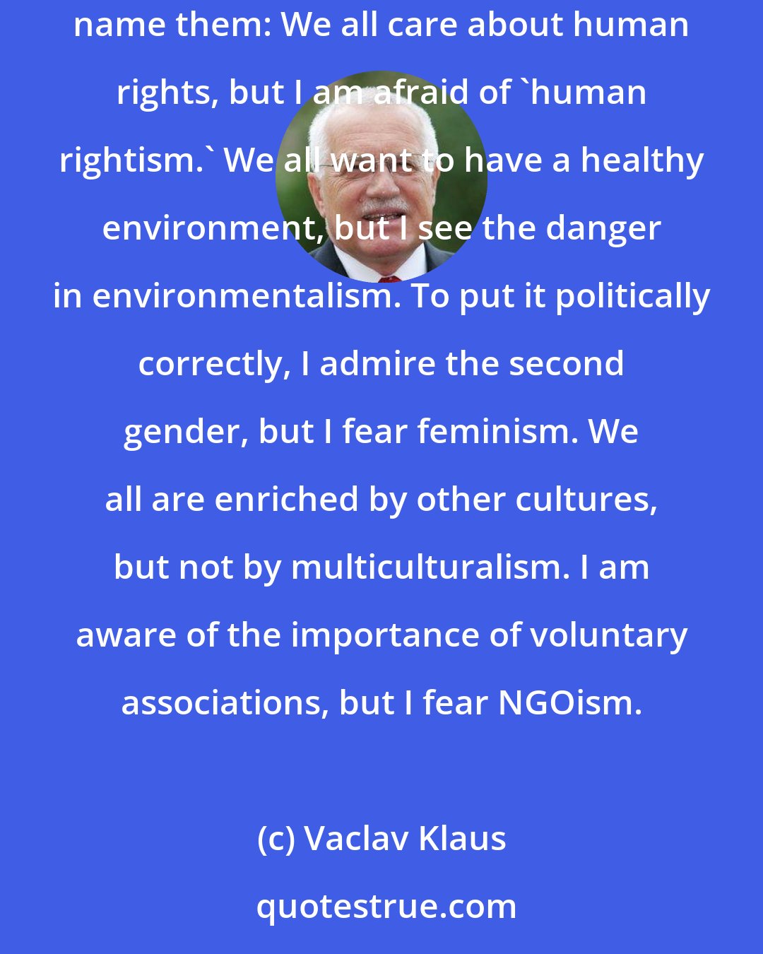 Vaclav Klaus: And finally, there is another danger: the emergence of nonideological but very aggressive 'isms,' which are really quite new. Let me at least name them: We all care about human rights, but I am afraid of 'human rightism.' We all want to have a healthy environment, but I see the danger in environmentalism. To put it politically correctly, I admire the second gender, but I fear feminism. We all are enriched by other cultures, but not by multiculturalism. I am aware of the importance of voluntary associations, but I fear NGOism.