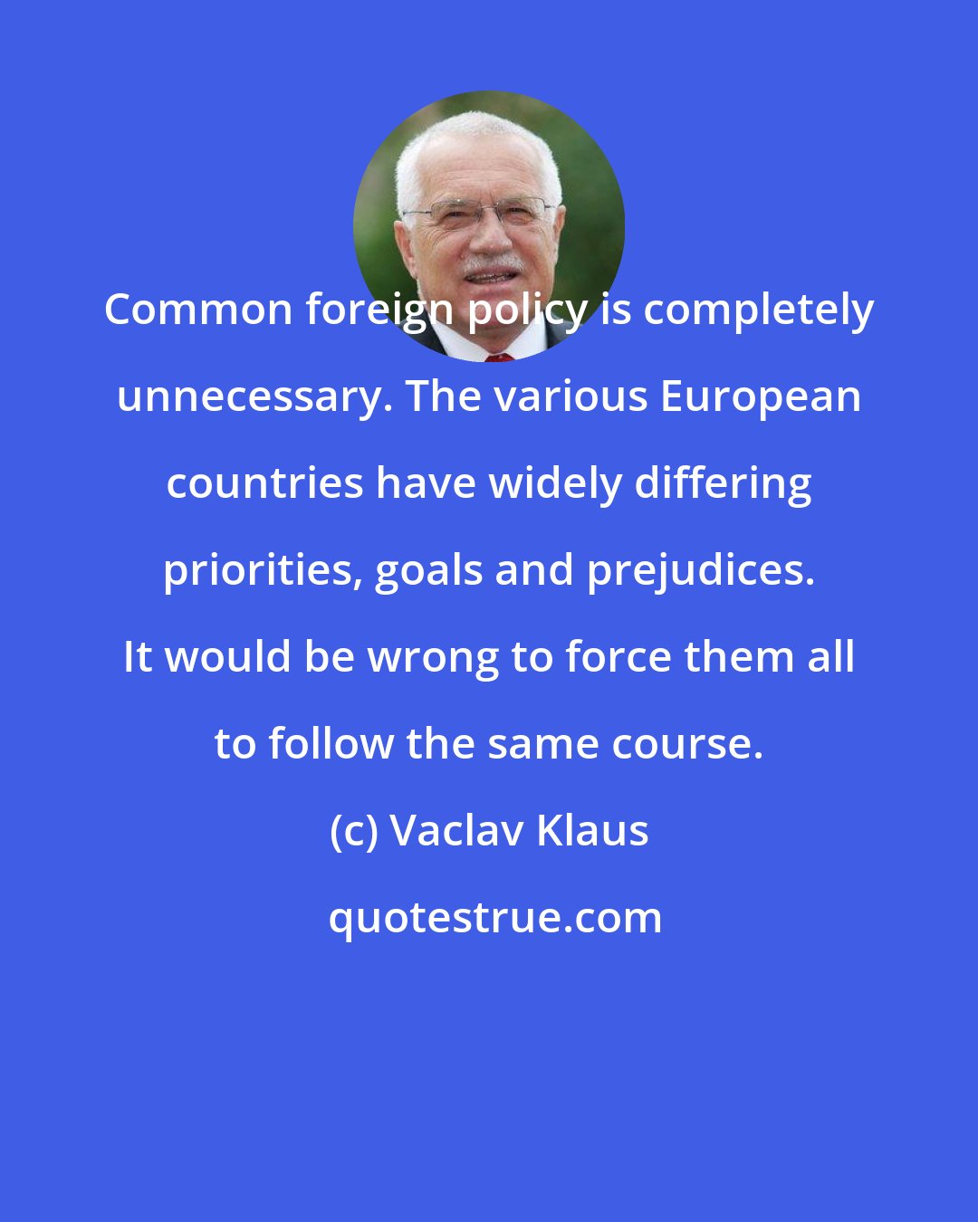 Vaclav Klaus: Common foreign policy is completely unnecessary. The various European countries have widely differing priorities, goals and prejudices. It would be wrong to force them all to follow the same course.