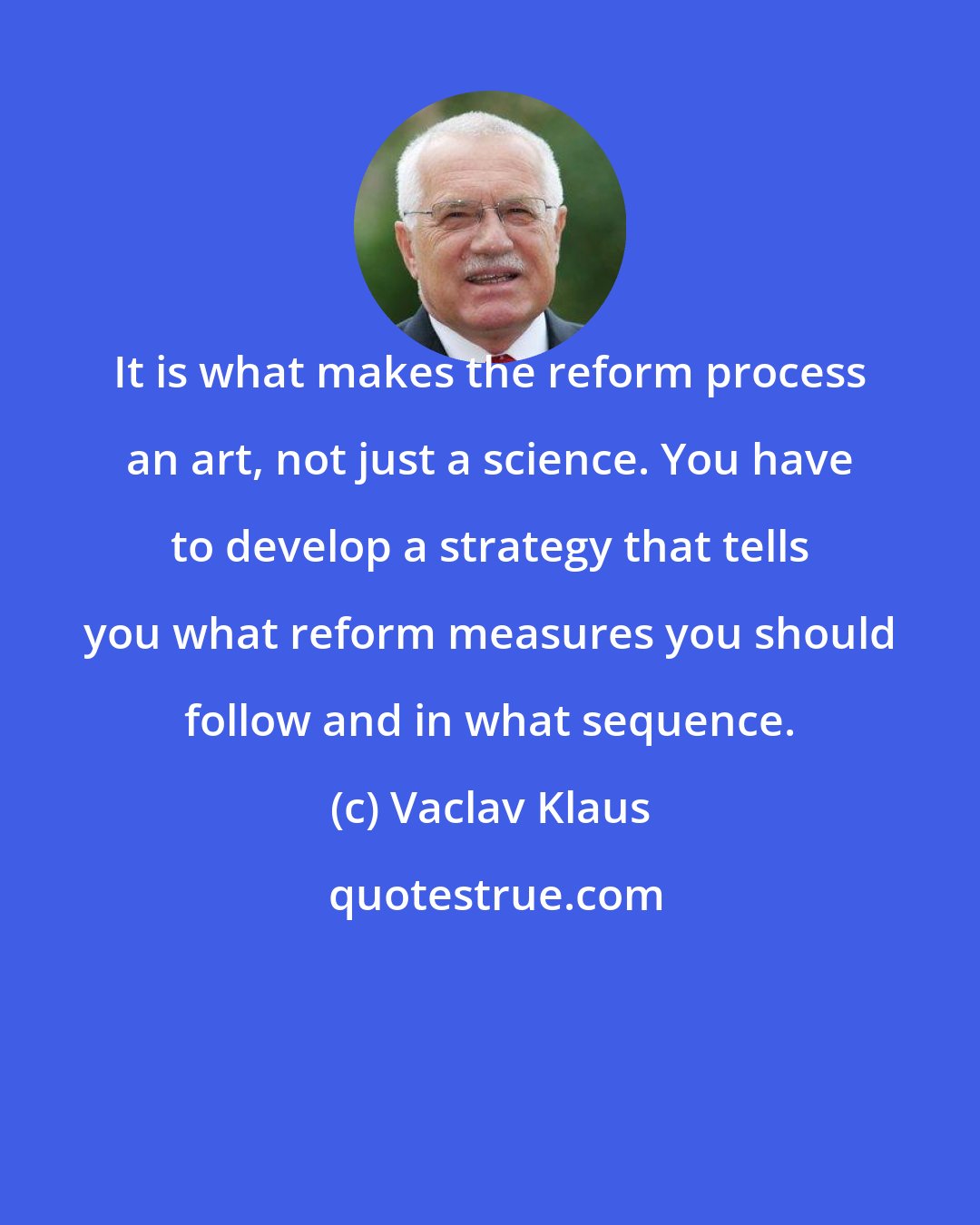 Vaclav Klaus: It is what makes the reform process an art, not just a science. You have to develop a strategy that tells you what reform measures you should follow and in what sequence.