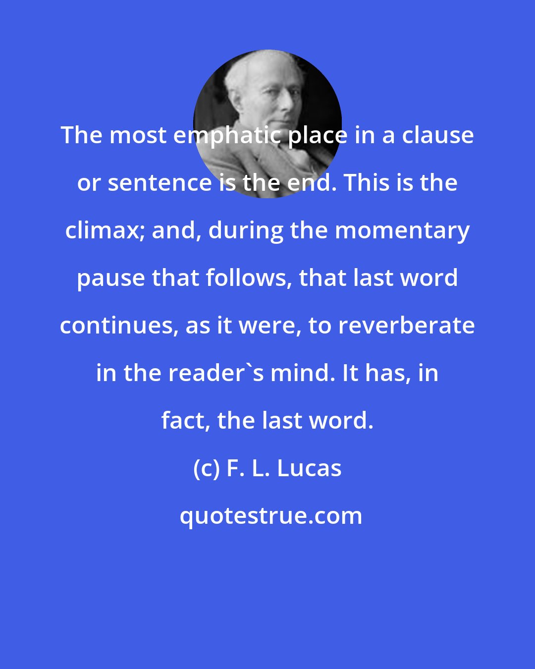 F. L. Lucas: The most emphatic place in a clause or sentence is the end. This is the climax; and, during the momentary pause that follows, that last word continues, as it were, to reverberate in the reader's mind. It has, in fact, the last word.