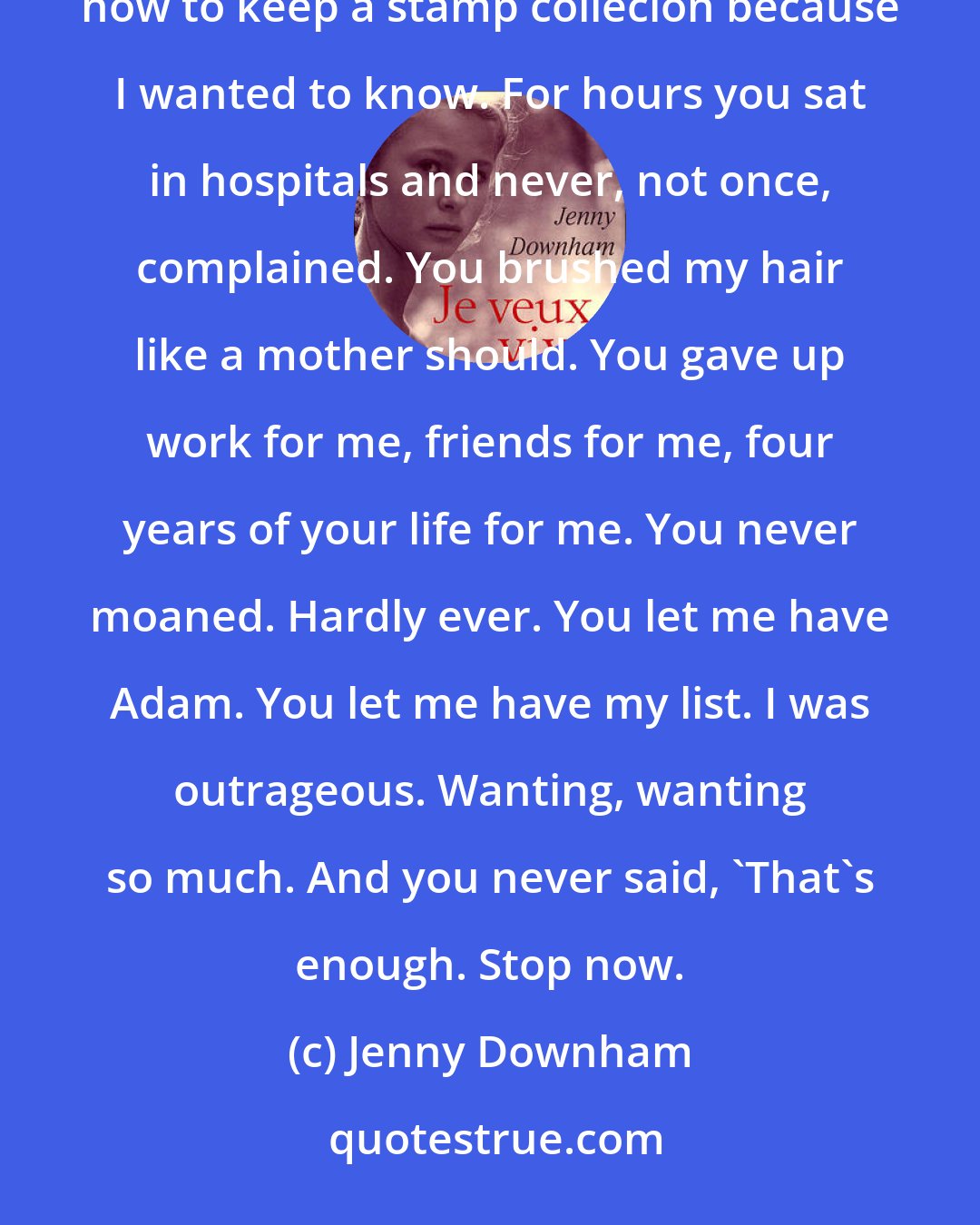 Jenny Downham: Dad, you played rounders with me, even though you hated it and wished I'd take up cricket. You learned how to keep a stamp collecion because I wanted to know. For hours you sat in hospitals and never, not once, complained. You brushed my hair like a mother should. You gave up work for me, friends for me, four years of your life for me. You never moaned. Hardly ever. You let me have Adam. You let me have my list. I was outrageous. Wanting, wanting so much. And you never said, 'That's enough. Stop now.