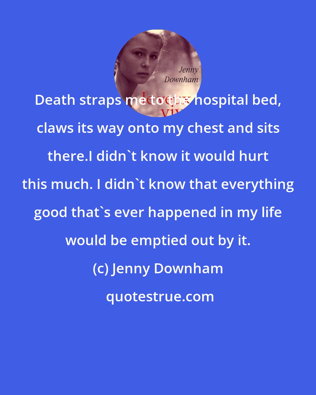 Jenny Downham: Death straps me to the hospital bed, claws its way onto my chest and sits there.I didn't know it would hurt this much. I didn't know that everything good that's ever happened in my life would be emptied out by it.