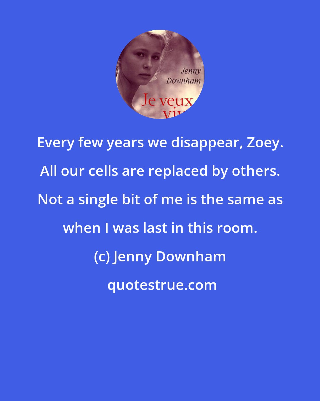 Jenny Downham: Every few years we disappear, Zoey. All our cells are replaced by others. Not a single bit of me is the same as when I was last in this room.