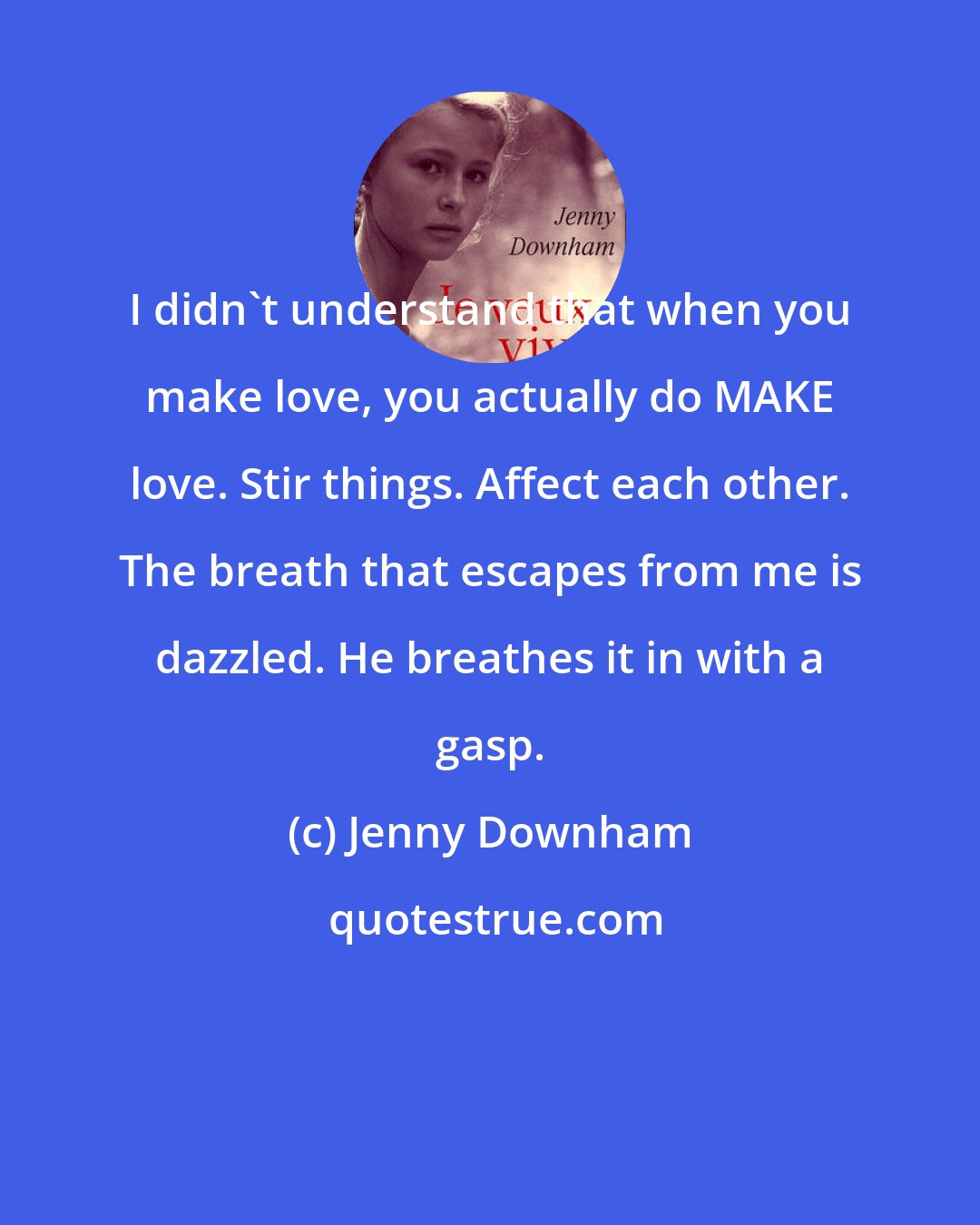 Jenny Downham: I didn't understand that when you make love, you actually do MAKE love. Stir things. Affect each other. The breath that escapes from me is dazzled. He breathes it in with a gasp.