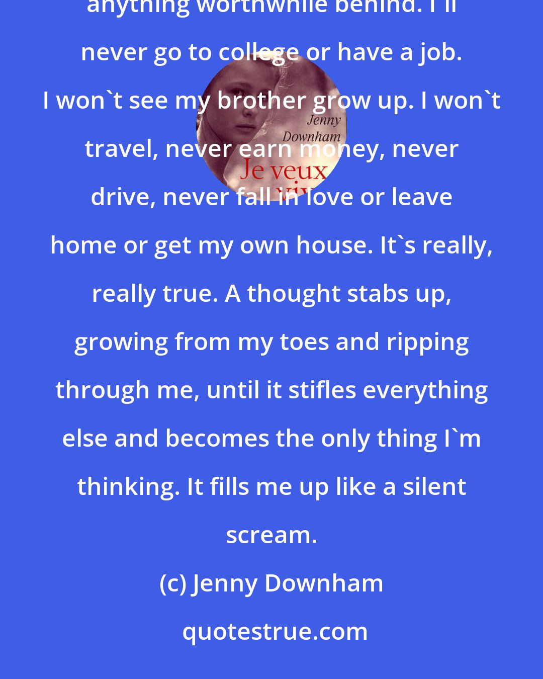 Jenny Downham: It's really going to happen. I really won't ever go back to school. Not ever. I'll never be famous or leave anything worthwhile behind. I'll never go to college or have a job. I won't see my brother grow up. I won't travel, never earn money, never drive, never fall in love or leave home or get my own house. It's really, really true. A thought stabs up, growing from my toes and ripping through me, until it stifles everything else and becomes the only thing I'm thinking. It fills me up like a silent scream.