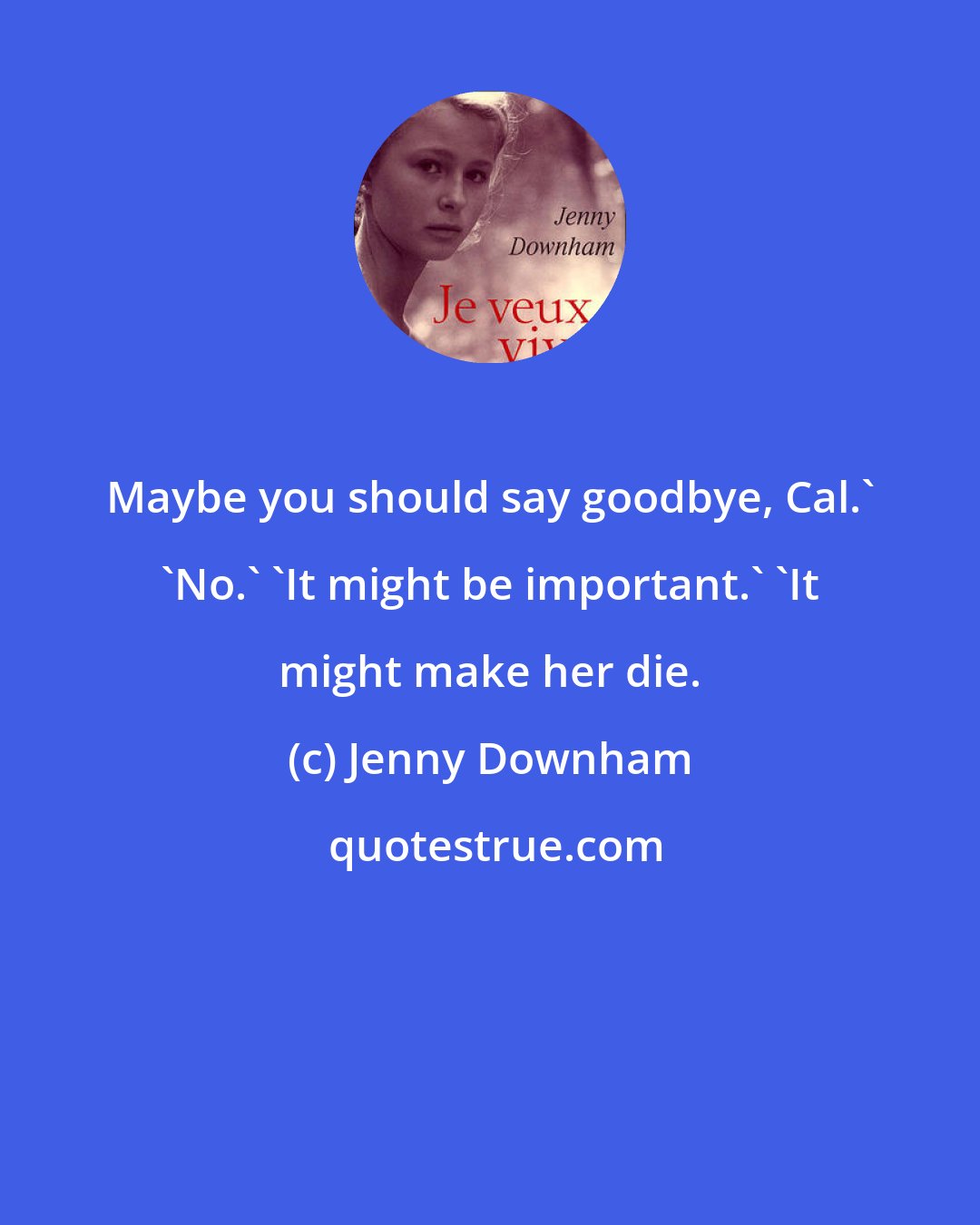 Jenny Downham: Maybe you should say goodbye, Cal.' 'No.' 'It might be important.' 'It might make her die.