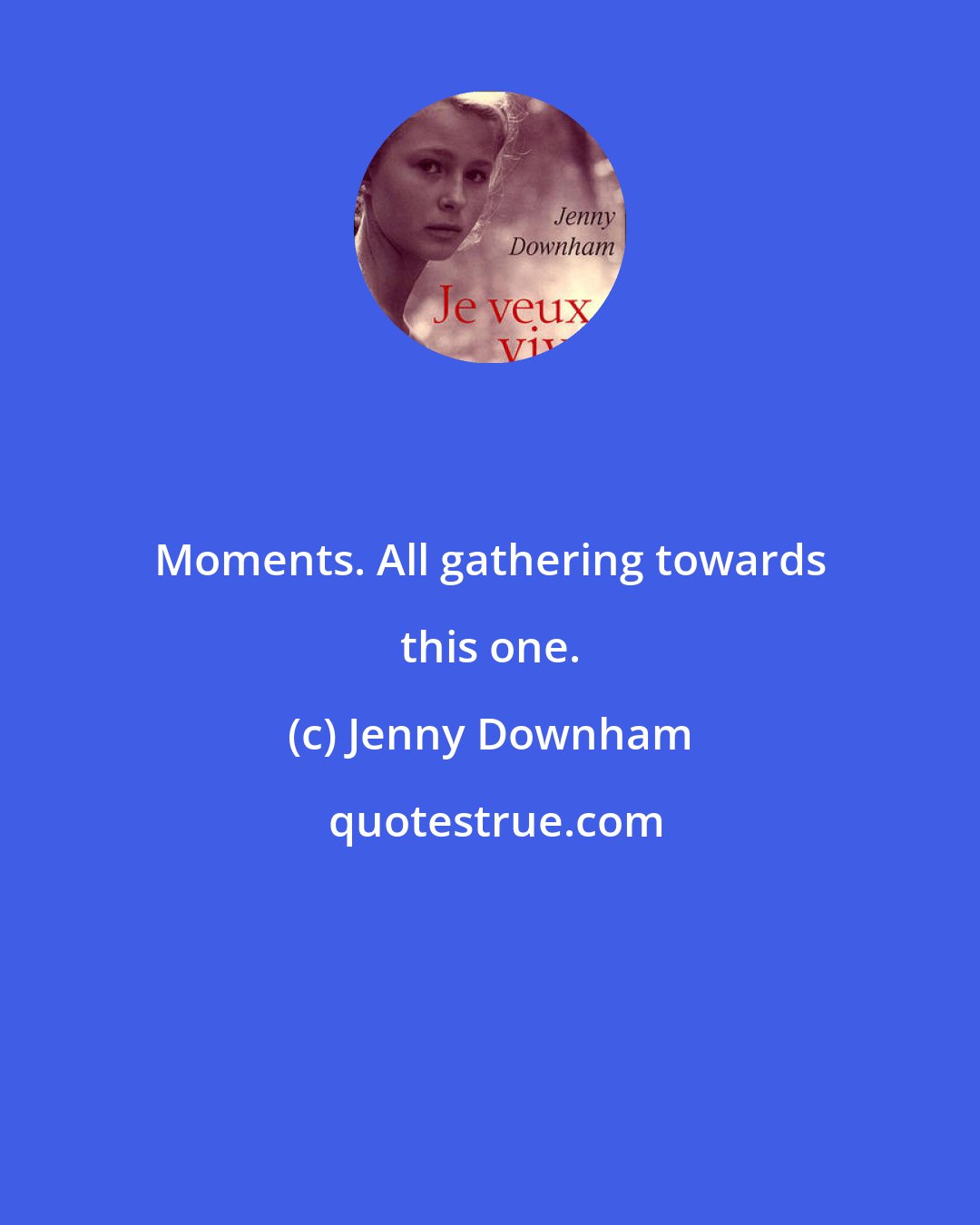 Jenny Downham: Moments. All gathering towards this one.