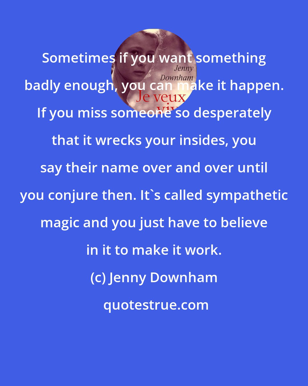 Jenny Downham: Sometimes if you want something badly enough, you can make it happen. If you miss someone so desperately that it wrecks your insides, you say their name over and over until you conjure then. It's called sympathetic magic and you just have to believe in it to make it work.