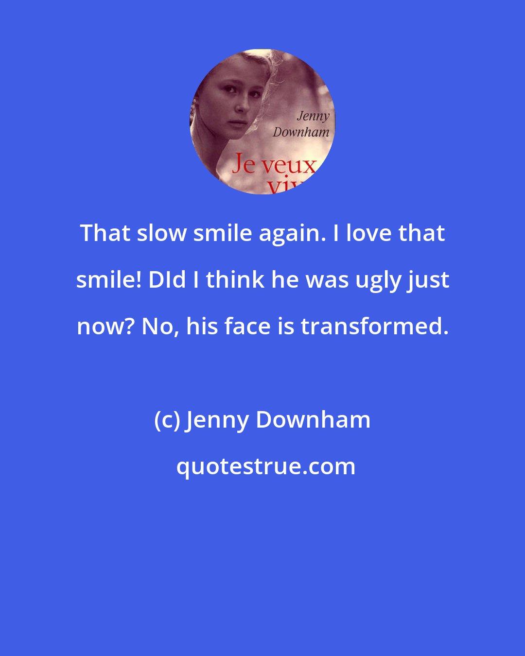 Jenny Downham: That slow smile again. I love that smile! DId I think he was ugly just now? No, his face is transformed.