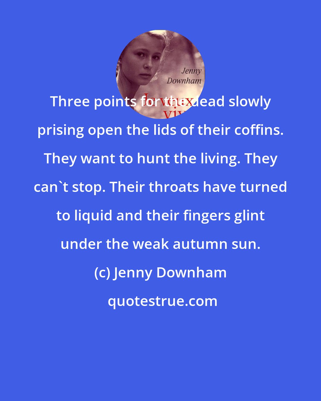 Jenny Downham: Three points for the dead slowly prising open the lids of their coffins. They want to hunt the living. They can't stop. Their throats have turned to liquid and their fingers glint under the weak autumn sun.