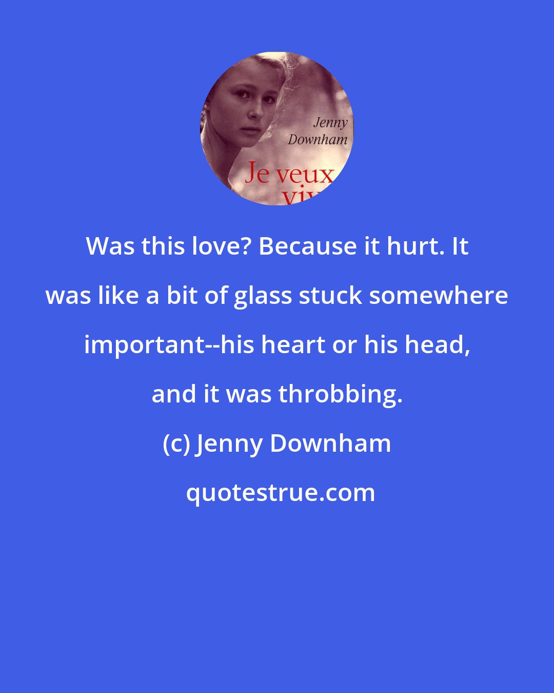 Jenny Downham: Was this love? Because it hurt. It was like a bit of glass stuck somewhere important--his heart or his head, and it was throbbing.