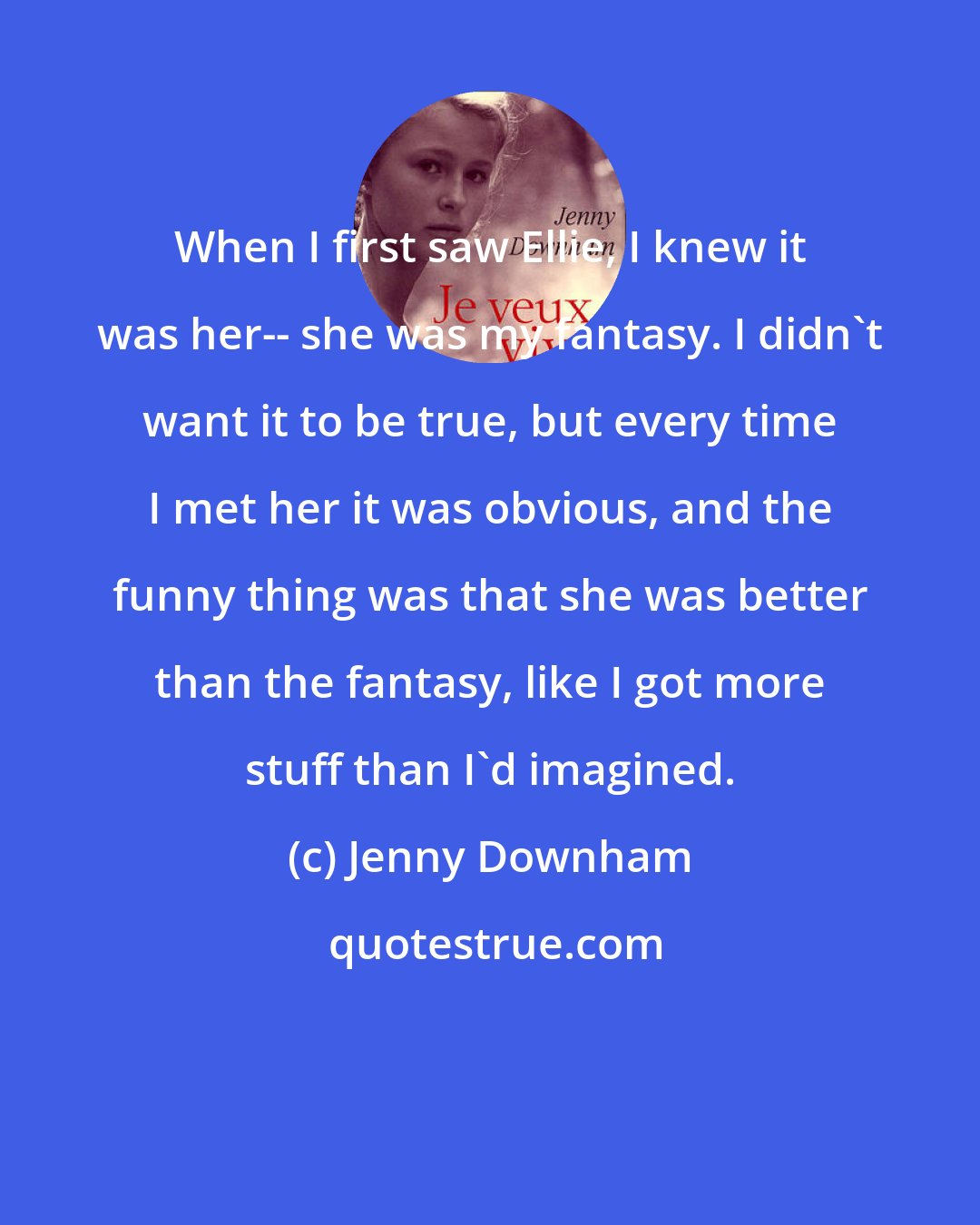 Jenny Downham: When I first saw Ellie, I knew it was her-- she was my fantasy. I didn't want it to be true, but every time I met her it was obvious, and the funny thing was that she was better than the fantasy, like I got more stuff than I'd imagined.