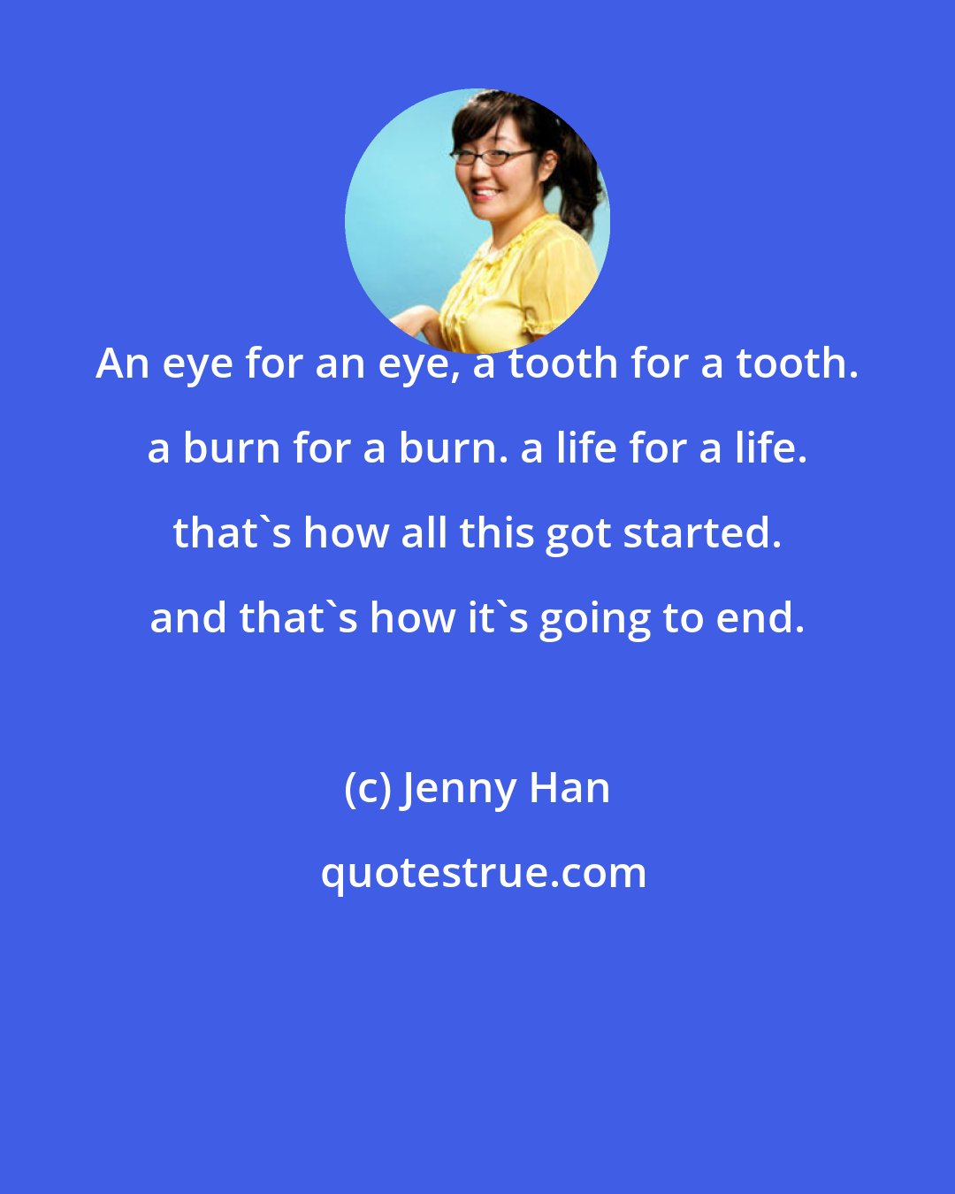 Jenny Han: An eye for an eye, a tooth for a tooth. a burn for a burn. a life for a life. that's how all this got started. and that's how it's going to end.