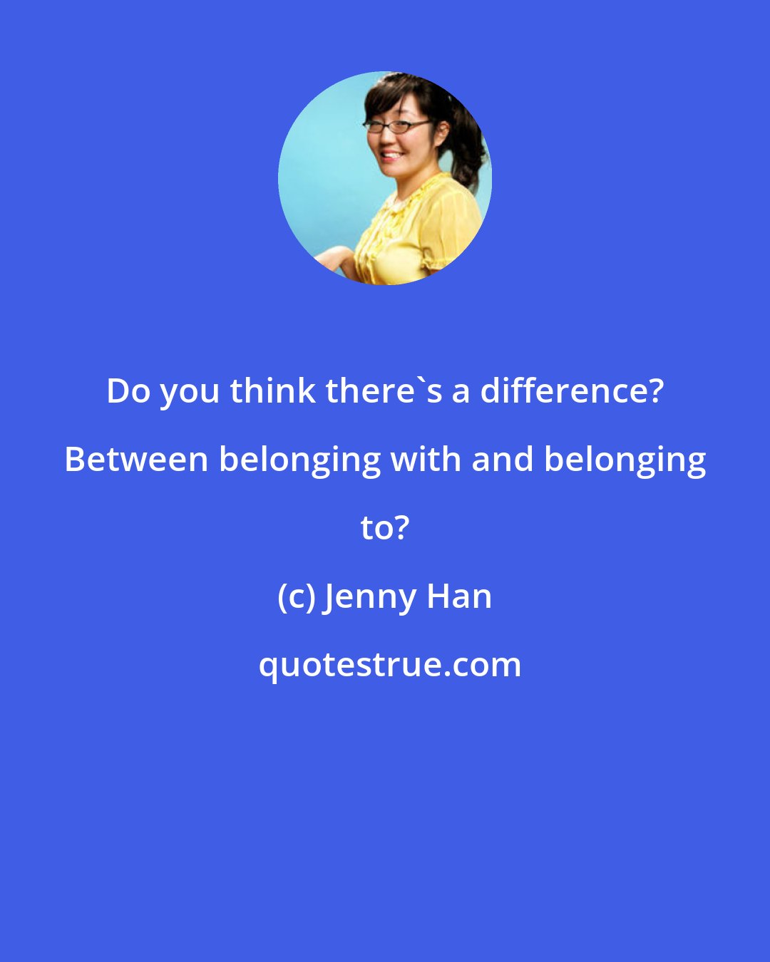 Jenny Han: Do you think there's a difference? Between belonging with and belonging to?