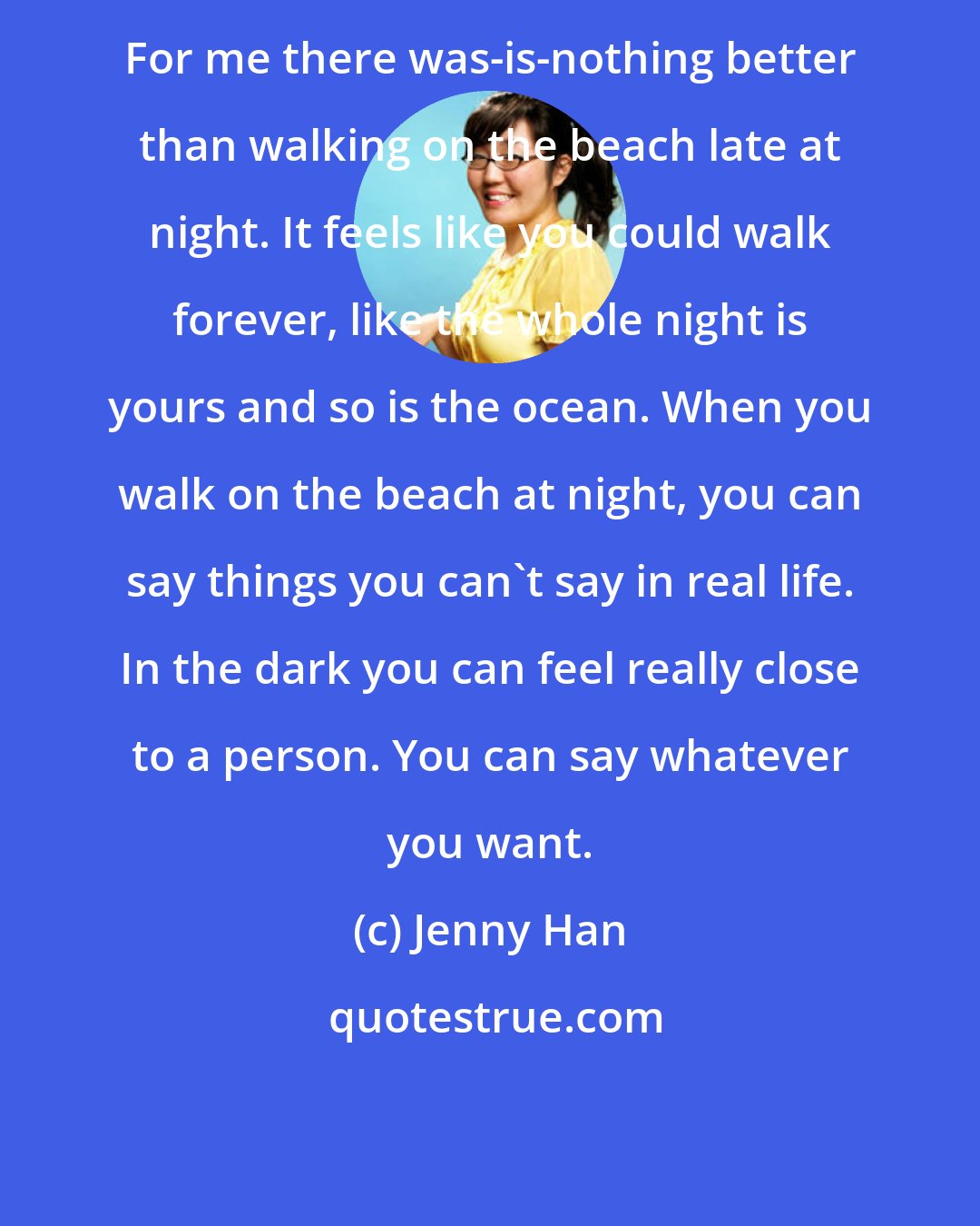 Jenny Han: For me there was-is-nothing better than walking on the beach late at night. It feels like you could walk forever, like the whole night is yours and so is the ocean. When you walk on the beach at night, you can say things you can't say in real life. In the dark you can feel really close to a person. You can say whatever you want.