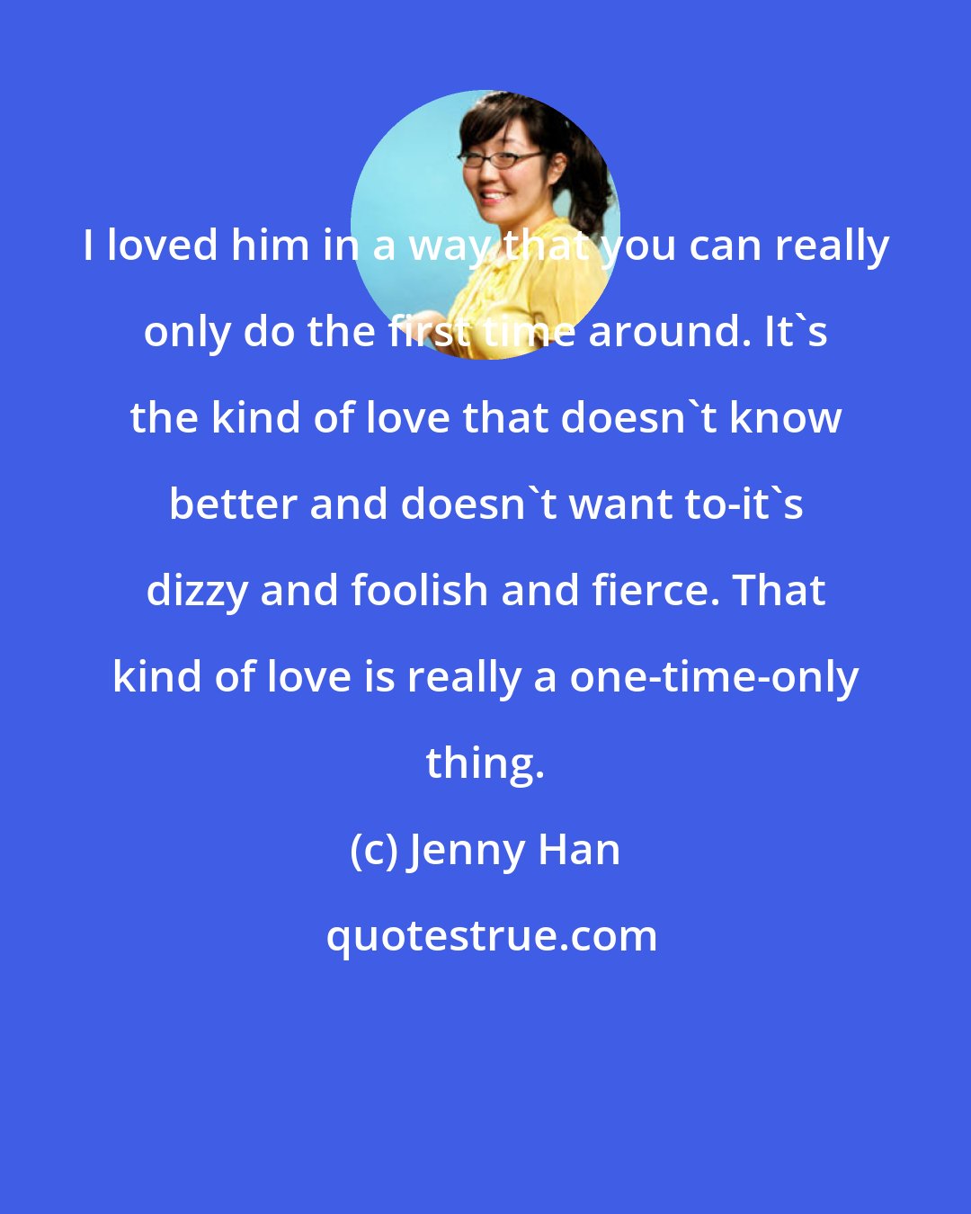 Jenny Han: I loved him in a way that you can really only do the first time around. It's the kind of love that doesn't know better and doesn't want to-it's dizzy and foolish and fierce. That kind of love is really a one-time-only thing.