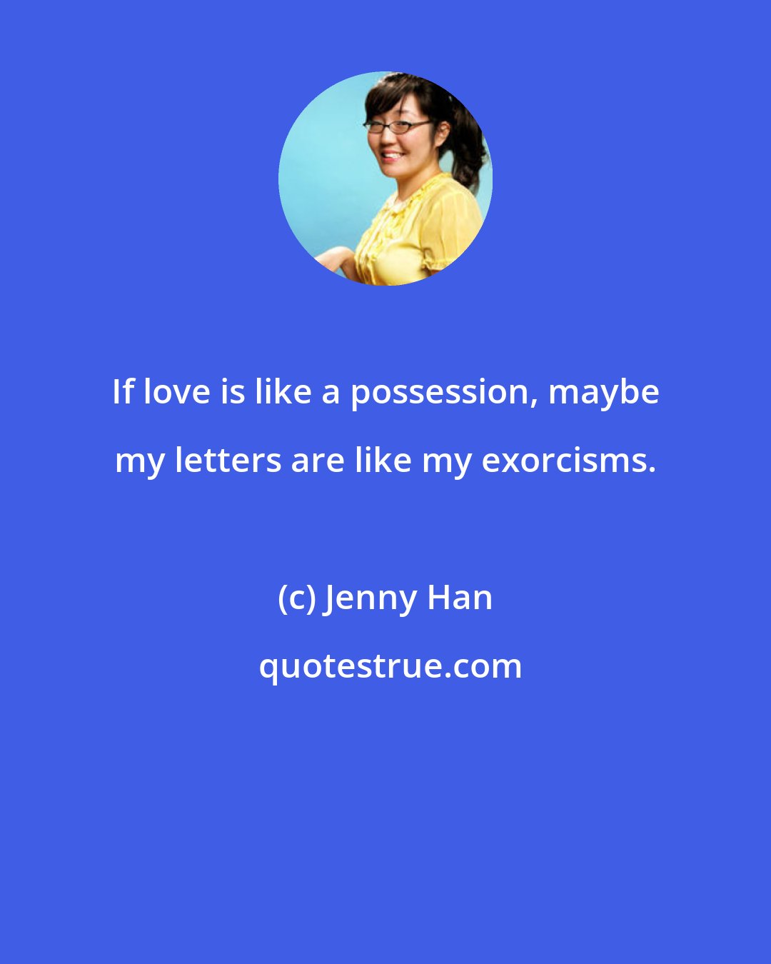 Jenny Han: If love is like a possession, maybe my letters are like my exorcisms.