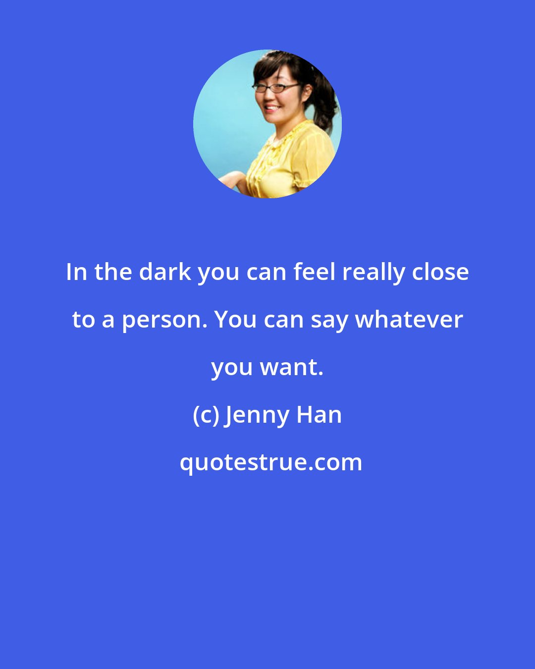 Jenny Han: In the dark you can feel really close to a person. You can say whatever you want.